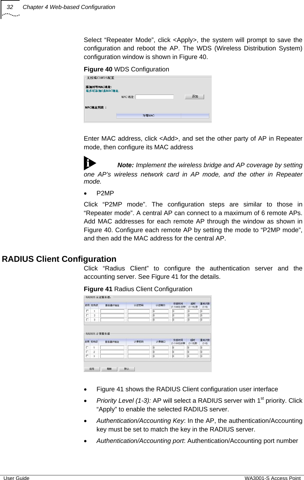 32  Chapter 4 Web-based Configuration  User Guide  WA3001-S Access Point Select “Repeater Mode”, click &lt;Apply&gt;, the system will prompt to save the configuration and reboot the AP. The WDS (Wireless Distribution System) configuration window is shown in Figure 40. Figure 40 WDS Configuration   Enter MAC address, click &lt;Add&gt;, and set the other party of AP in Repeater mode, then configure its MAC address  Note: Implement the wireless bridge and AP coverage by setting one AP’s wireless network card in AP mode, and the other in Repeater mode.  • P2MP Click “P2MP mode”. The configuration steps are similar to those in “Repeater mode”. A central AP can connect to a maximum of 6 remote APs. Add MAC addresses for each remote AP through the window as shown in Figure 40. Configure each remote AP by setting the mode to “P2MP mode”, and then add the MAC address for the central AP.  RADIUS Client Configuration Click “Radius Client” to configure the authentication server and the accounting server. See Figure 41 for the details. Figure 41 Radius Client Configuration   •  Figure 41 shows the RADIUS Client configuration user interface • Priority Level (1-3): AP will select a RADIUS server with 1st priority. Click “Apply” to enable the selected RADIUS server. • Authentication/Accounting Key: In the AP, the authentication/Accounting key must be set to match the key in the RADIUS server. • Authentication/Accounting port: Authentication/Accounting port number 