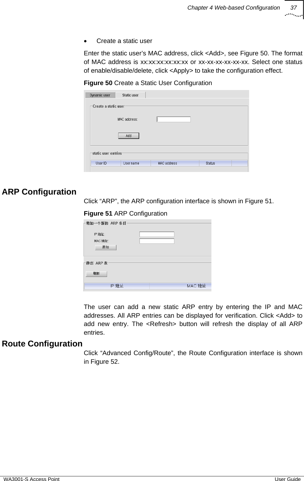 Chapter 4 Web-based Configuration 37  WA3001-S Access Point  User Guide •  Create a static user Enter the static user’s MAC address, click &lt;Add&gt;, see Figure 50. The format of MAC address is xx:xx:xx:xx:xx:xx or xx-xx-xx-xx-xx-xx. Select one status of enable/disable/delete, click &lt;Apply&gt; to take the configuration effect. Figure 50 Create a Static User Configuration   ARP Configuration Click “ARP”, the ARP configuration interface is shown in Figure 51. Figure 51 ARP Configuration   The user can add a new static ARP entry by entering the IP and MAC addresses. All ARP entries can be displayed for verification. Click &lt;Add&gt; to add new entry. The &lt;Refresh&gt; button will refresh the display of all ARP entries. Route Configuration Click “Advanced Config/Route”, the Route Configuration interface is shown in Figure 52. 