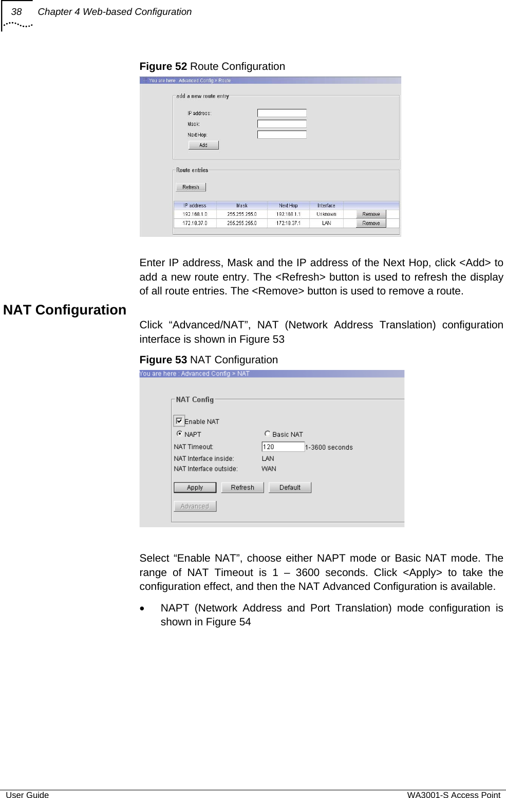 38  Chapter 4 Web-based Configuration  User Guide  WA3001-S Access Point Figure 52 Route Configuration   Enter IP address, Mask and the IP address of the Next Hop, click &lt;Add&gt; to add a new route entry. The &lt;Refresh&gt; button is used to refresh the display of all route entries. The &lt;Remove&gt; button is used to remove a route. NAT Configuration Click “Advanced/NAT”, NAT (Network Address Translation) configuration interface is shown in Figure 53 Figure 53 NAT Configuration   Select “Enable NAT”, choose either NAPT mode or Basic NAT mode. The range of NAT Timeout is 1 – 3600 seconds. Click &lt;Apply&gt; to take the configuration effect, and then the NAT Advanced Configuration is available. •  NAPT (Network Address and Port Translation) mode configuration is shown in Figure 54 