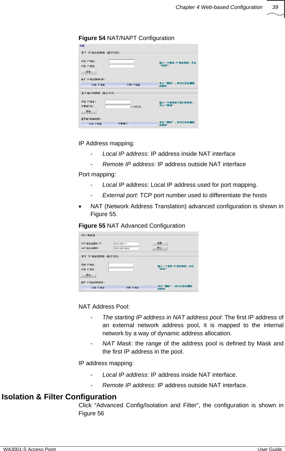 Chapter 4 Web-based Configuration 39  WA3001-S Access Point  User Guide Figure 54 NAT/NAPT Configuration    IP Address mapping: -  Local IP address: IP address inside NAT interface  -  Remote IP address: IP address outside NAT interface Port mapping: -  Local IP address: Local IP address used for port mapping. -  External port: TCP port number used to differentiate the hosts •  NAT (Network Address Translation) advanced configuration is shown in Figure 55. Figure 55 NAT Advanced Configuration   NAT Address Pool: -  The starting IP address in NAT address pool: The first IP address of an external network address pool, it is mapped to the internal network by a way of dynamic address allocation. -  NAT Mask: the range of the address pool is defined by Mask and the first IP address in the pool. IP address mapping: -  Local IP address: IP address inside NAT interface. -  Remote IP address: IP address outside NAT interface. Isolation &amp; Filter Configuration Click “Advanced Config/Isolation and Filter”, the configuration is shown in Figure 56  