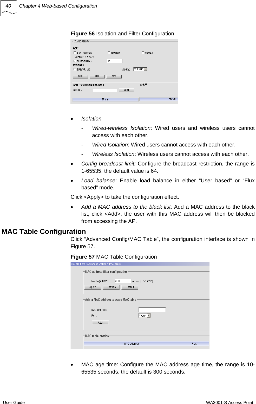 40  Chapter 4 Web-based Configuration  User Guide  WA3001-S Access Point Figure 56 Isolation and Filter Configuration    • Isolation -  Wired-wireless Isolation: Wired users and wireless users cannot access with each other. -  Wired Isolation: Wired users cannot access with each other. -  Wireless Isolation: Wireless users cannot access with each other. • Config broadcast limit: Configure the broadcast restriction, the range is 1-65535, the default value is 64. • Load balance: Enable load balance in either “User based” or “Flux based” mode. Click &lt;Apply&gt; to take the configuration effect. • Add a MAC address to the black list: Add a MAC address to the black list, click &lt;Add&gt;, the user with this MAC address will then be blocked from accessing the AP. MAC Table Configuration Click “Advanced Config/MAC Table”, the configuration interface is shown in Figure 57. Figure 57 MAC Table Configuration   •  MAC age time: Configure the MAC address age time, the range is 10-65535 seconds, the default is 300 seconds. 