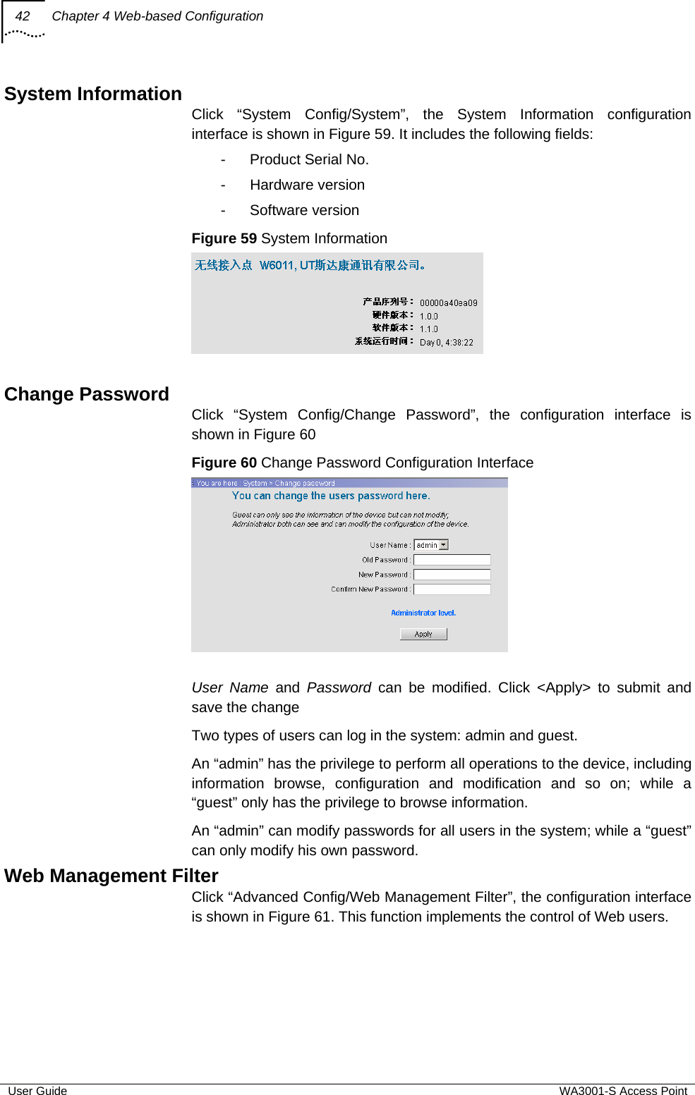 42  Chapter 4 Web-based Configuration  User Guide  WA3001-S Access Point System Information Click “System Config/System”, the System Information configuration interface is shown in Figure 59. It includes the following fields: -  Product Serial No. - Hardware version - Software version Figure 59 System Information   Change Password Click “System Config/Change Password”, the configuration interface is shown in Figure 60 Figure 60 Change Password Configuration Interface   User Name and Password can be modified. Click &lt;Apply&gt; to submit and save the change Two types of users can log in the system: admin and guest. An “admin” has the privilege to perform all operations to the device, including information browse, configuration and modification and so on; while a “guest” only has the privilege to browse information. An “admin” can modify passwords for all users in the system; while a “guest” can only modify his own password. Web Management Filter Click “Advanced Config/Web Management Filter”, the configuration interface is shown in Figure 61. This function implements the control of Web users. 