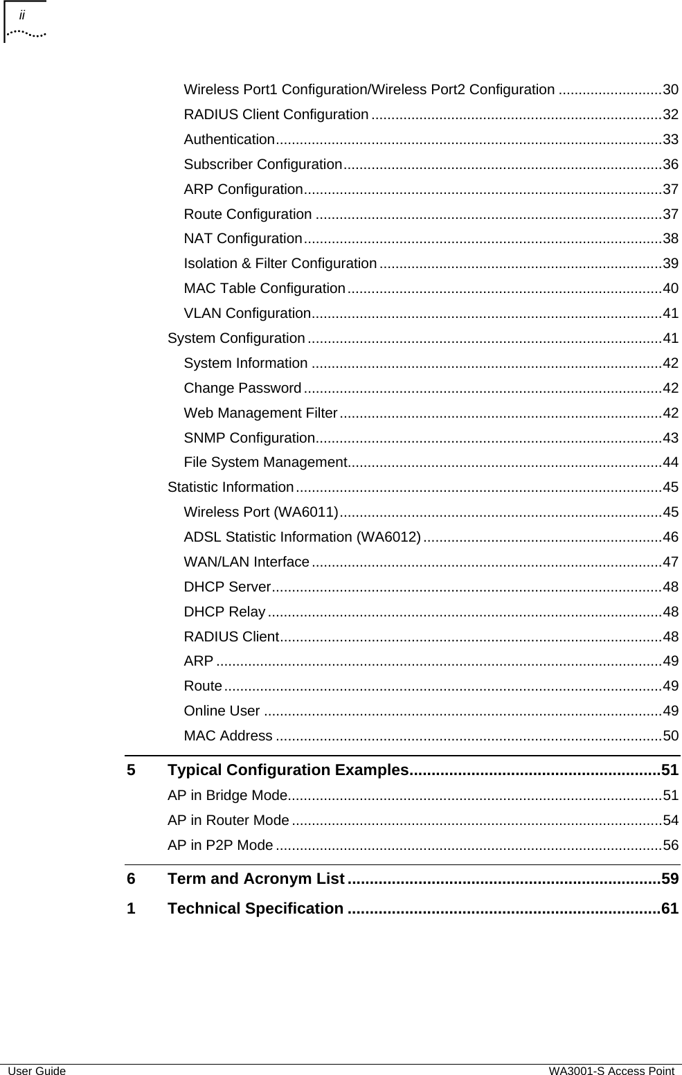 ii    User Guide  WA3001-S Access Point Wireless Port1 Configuration/Wireless Port2 Configuration ..........................30 RADIUS Client Configuration .........................................................................32 Authentication.................................................................................................33 Subscriber Configuration................................................................................36 ARP Configuration..........................................................................................37 Route Configuration .......................................................................................37 NAT Configuration..........................................................................................38 Isolation &amp; Filter Configuration .......................................................................39 MAC Table Configuration...............................................................................40 VLAN Configuration........................................................................................41 System Configuration .........................................................................................41 System Information ........................................................................................42 Change Password..........................................................................................42 Web Management Filter.................................................................................42 SNMP Configuration.......................................................................................43 File System Management...............................................................................44 Statistic Information............................................................................................45 Wireless Port (WA6011).................................................................................45 ADSL Statistic Information (WA6012)............................................................46 WAN/LAN Interface........................................................................................47 DHCP Server..................................................................................................48 DHCP Relay ...................................................................................................48 RADIUS Client................................................................................................48 ARP ................................................................................................................49 Route..............................................................................................................49 Online User ....................................................................................................49 MAC Address .................................................................................................50 5 Typical Configuration Examples.........................................................51 AP in Bridge Mode..............................................................................................51 AP in Router Mode .............................................................................................54 AP in P2P Mode .................................................................................................56 6 Term and Acronym List .......................................................................59 1 Technical Specification .......................................................................61    