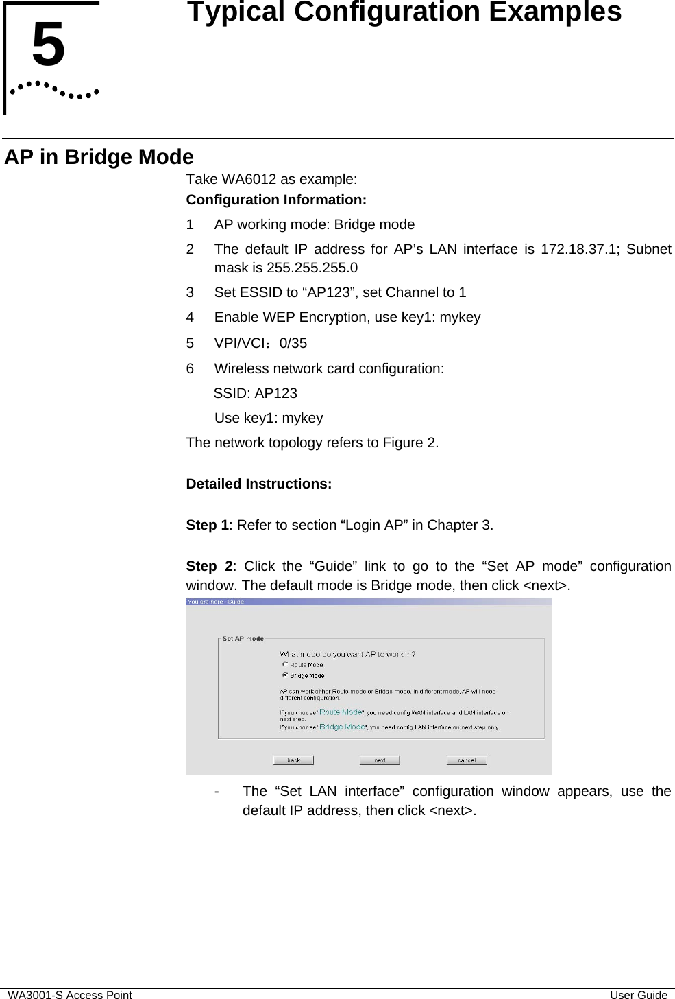  WA3001-S Access Point  User Guide 5  Typical Configuration Examples    AP in Bridge Mode Take WA6012 as example: Configuration Information:  1  AP working mode: Bridge mode 2  The default IP address for AP’s LAN interface is 172.18.37.1; Subnet mask is 255.255.255.0 3  Set ESSID to “AP123”, set Channel to 1 4  Enable WEP Encryption, use key1: mykey 5 VPI/VCI：0/35 6  Wireless network card configuration:   SSID: AP123  Use key1: mykey The network topology refers to Figure 2.  Detailed Instructions:  Step 1: Refer to section “Login AP” in Chapter 3.  Step 2: Click the “Guide” link to go to the “Set AP mode” configuration window. The default mode is Bridge mode, then click &lt;next&gt;.  -  The “Set LAN interface” configuration window appears, use the default IP address, then click &lt;next&gt;. 5  