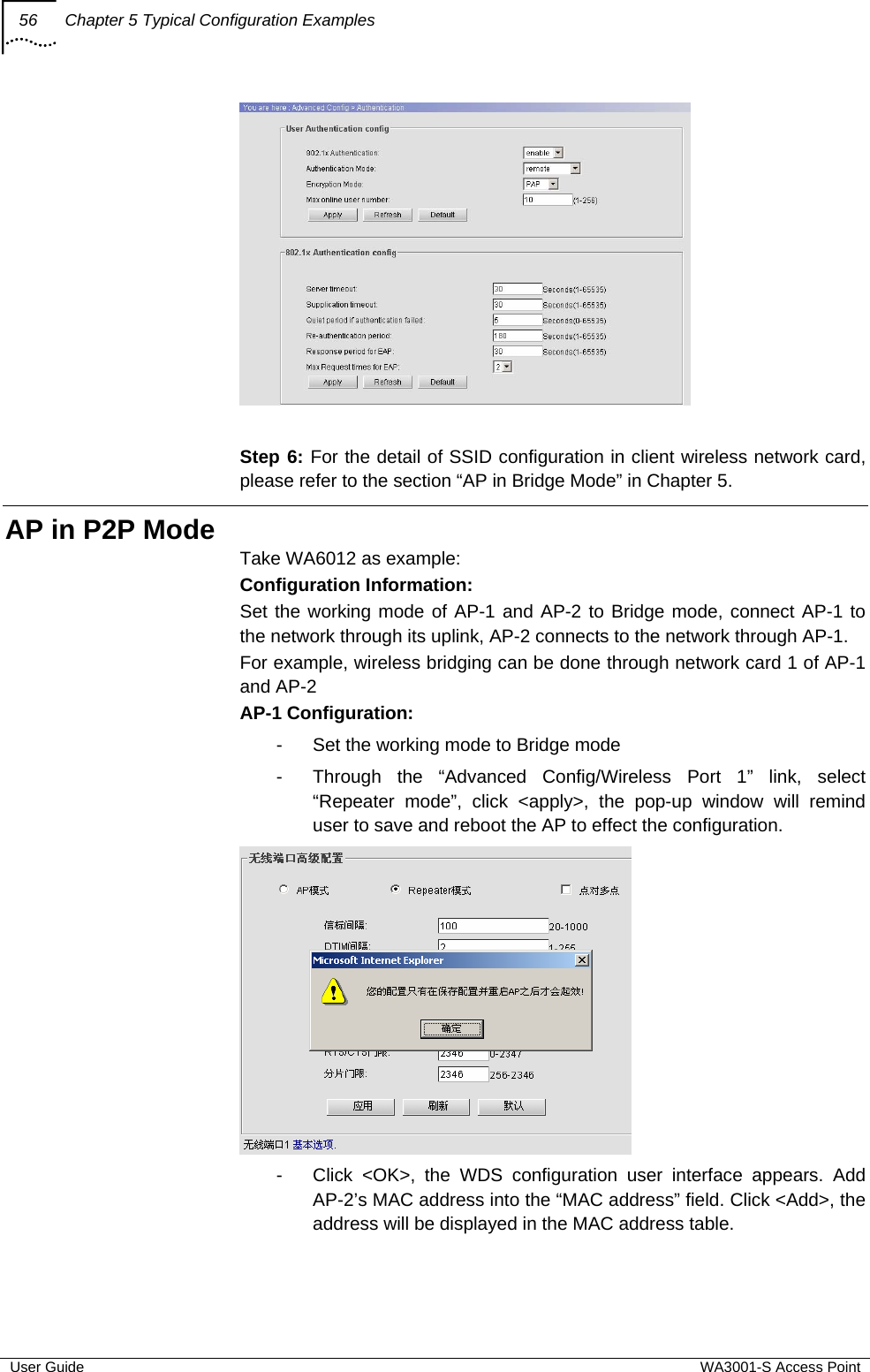 56  Chapter 5 Typical Configuration Examples  User Guide  WA3001-S Access Point   Step 6: For the detail of SSID configuration in client wireless network card, please refer to the section “AP in Bridge Mode” in Chapter 5. AP in P2P Mode Take WA6012 as example: Configuration Information: Set the working mode of AP-1 and AP-2 to Bridge mode, connect AP-1 to the network through its uplink, AP-2 connects to the network through AP-1. For example, wireless bridging can be done through network card 1 of AP-1 and AP-2 AP-1 Configuration: -  Set the working mode to Bridge mode -  Through the “Advanced Config/Wireless Port 1” link, select “Repeater mode”, click &lt;apply&gt;, the pop-up window will remind user to save and reboot the AP to effect the configuration.  -  Click &lt;OK&gt;, the WDS configuration user interface appears. Add AP-2’s MAC address into the “MAC address” field. Click &lt;Add&gt;, the address will be displayed in the MAC address table. 