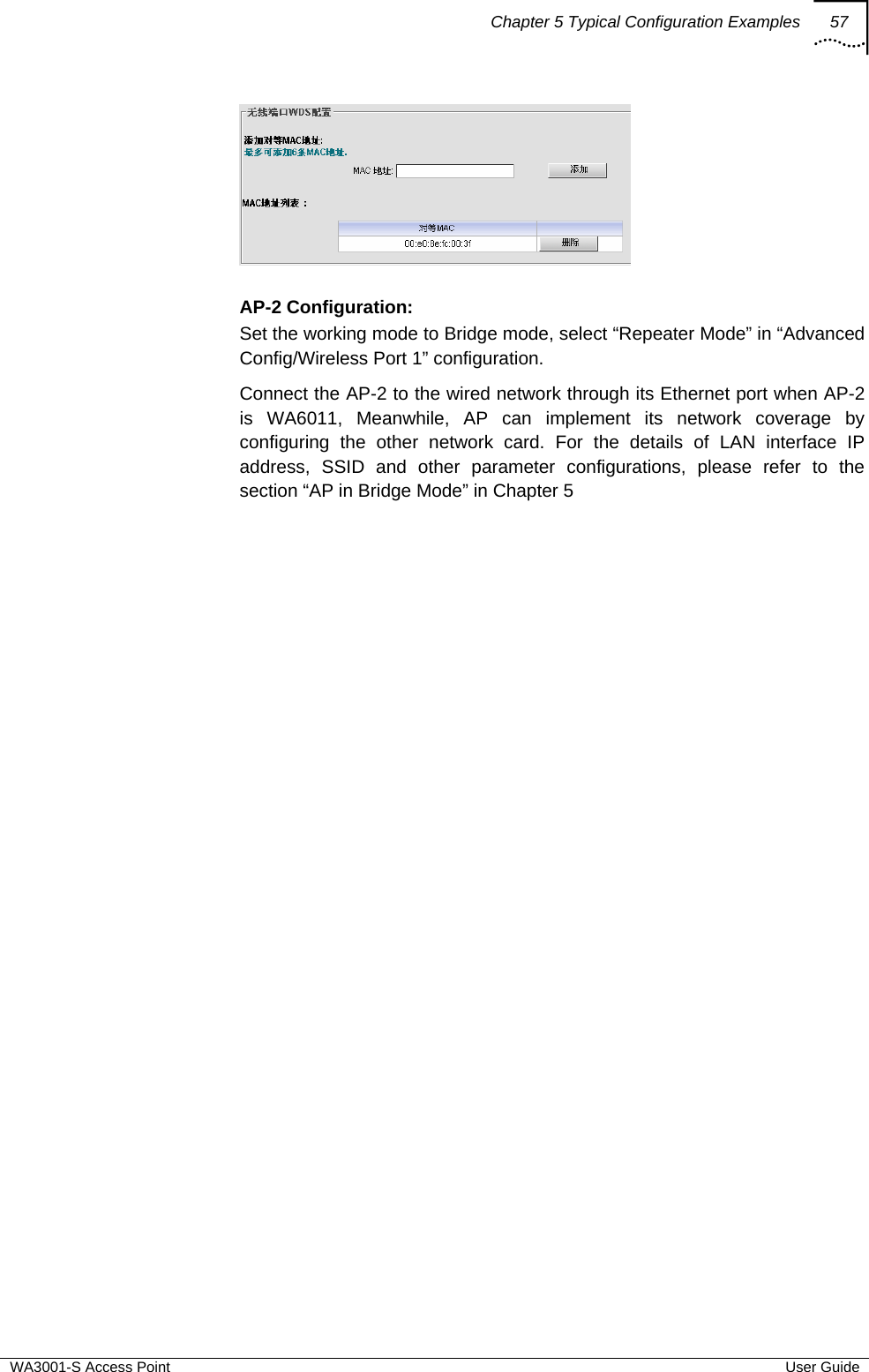 Chapter 5 Typical Configuration Examples 57  WA3001-S Access Point  User Guide   AP-2 Configuration:  Set the working mode to Bridge mode, select “Repeater Mode” in “Advanced Config/Wireless Port 1” configuration. Connect the AP-2 to the wired network through its Ethernet port when AP-2 is WA6011, Meanwhile, AP can implement its network coverage by configuring the other network card. For the details of LAN interface IP address, SSID and other parameter configurations, please refer to the section “AP in Bridge Mode” in Chapter 5   