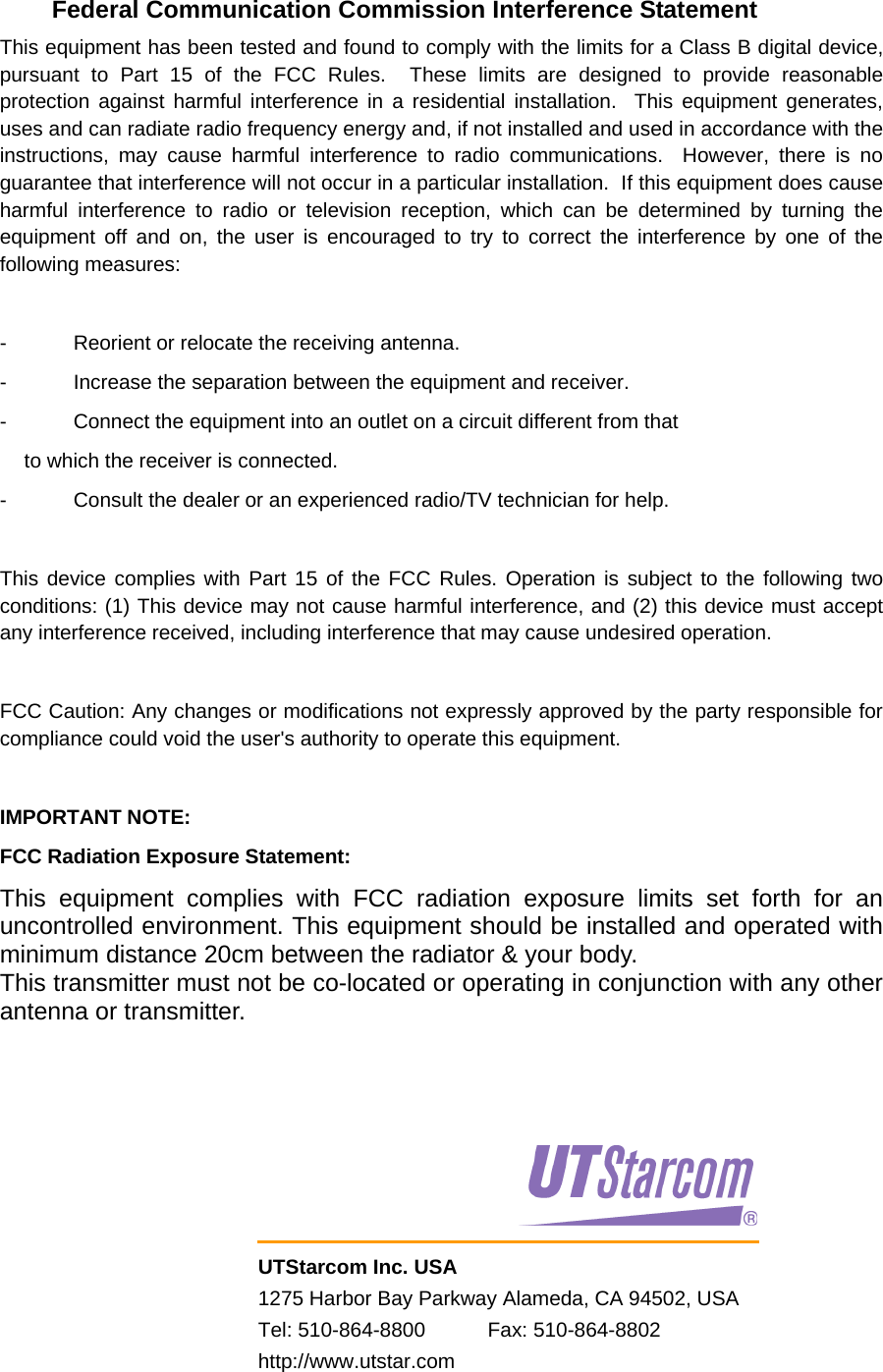     UTStarcom Inc. USA 1275 Harbor Bay Parkway Alameda, CA 94502, USA Tel: 510-864-8800           Fax: 510-864-8802 http://www.utstar.com      Federal Communication Commission Interference Statement This equipment has been tested and found to comply with the limits for a Class B digital device, pursuant to Part 15 of the FCC Rules.  These limits are designed to provide reasonable protection against harmful interference in a residential installation.  This equipment generates, uses and can radiate radio frequency energy and, if not installed and used in accordance with the instructions, may cause harmful interference to radio communications.  However, there is no guarantee that interference will not occur in a particular installation.  If this equipment does cause harmful interference to radio or television reception, which can be determined by turning the equipment off and on, the user is encouraged to try to correct the interference by one of the following measures:  -  Reorient or relocate the receiving antenna. -  Increase the separation between the equipment and receiver. -  Connect the equipment into an outlet on a circuit different from that to which the receiver is connected. -  Consult the dealer or an experienced radio/TV technician for help.  This device complies with Part 15 of the FCC Rules. Operation is subject to the following two conditions: (1) This device may not cause harmful interference, and (2) this device must accept any interference received, including interference that may cause undesired operation.  FCC Caution: Any changes or modifications not expressly approved by the party responsible for compliance could void the user&apos;s authority to operate this equipment.  IMPORTANT NOTE: FCC Radiation Exposure Statement: This equipment complies with FCC radiation exposure limits set forth for an uncontrolled environment. This equipment should be installed and operated with minimum distance 20cm between the radiator &amp; your body. This transmitter must not be co-located or operating in conjunction with any other antenna or transmitter. 