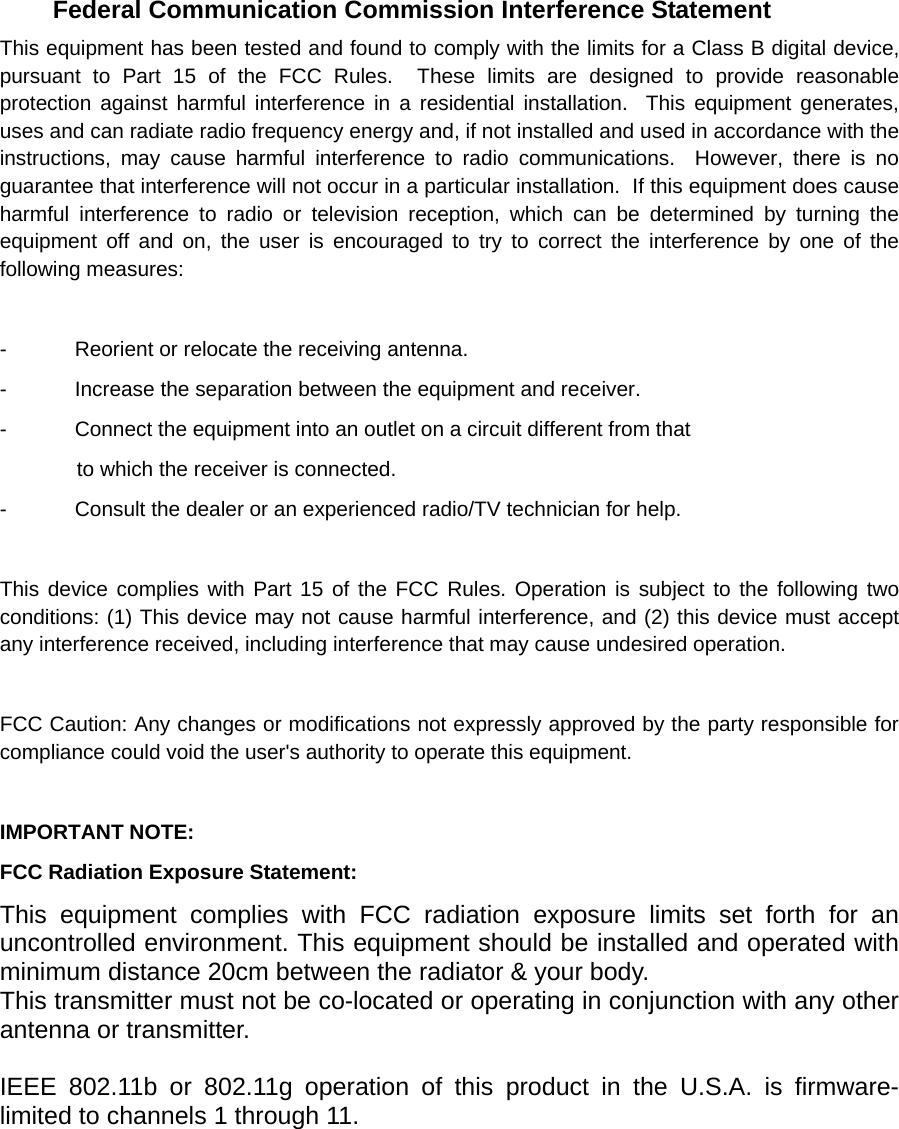      Federal Communication Commission Interference Statement This equipment has been tested and found to comply with the limits for a Class B digital device, pursuant to Part 15 of the FCC Rules.  These limits are designed to provide reasonable protection against harmful interference in a residential installation.  This equipment generates, uses and can radiate radio frequency energy and, if not installed and used in accordance with the instructions, may cause harmful interference to radio communications.  However, there is no guarantee that interference will not occur in a particular installation.  If this equipment does cause harmful interference to radio or television reception, which can be determined by turning the equipment off and on, the user is encouraged to try to correct the interference by one of the following measures:  -  Reorient or relocate the receiving antenna. -  Increase the separation between the equipment and receiver. -  Connect the equipment into an outlet on a circuit different from that to which the receiver is connected. -  Consult the dealer or an experienced radio/TV technician for help.  This device complies with Part 15 of the FCC Rules. Operation is subject to the following two conditions: (1) This device may not cause harmful interference, and (2) this device must accept any interference received, including interference that may cause undesired operation.  FCC Caution: Any changes or modifications not expressly approved by the party responsible for compliance could void the user&apos;s authority to operate this equipment.  IMPORTANT NOTE: FCC Radiation Exposure Statement: This equipment complies with FCC radiation exposure limits set forth for an uncontrolled environment. This equipment should be installed and operated with minimum distance 20cm between the radiator &amp; your body. This transmitter must not be co-located or operating in conjunction with any other antenna or transmitter.  IEEE 802.11b or 802.11g operation of this product in the U.S.A. is firmware-limited to channels 1 through 11. 