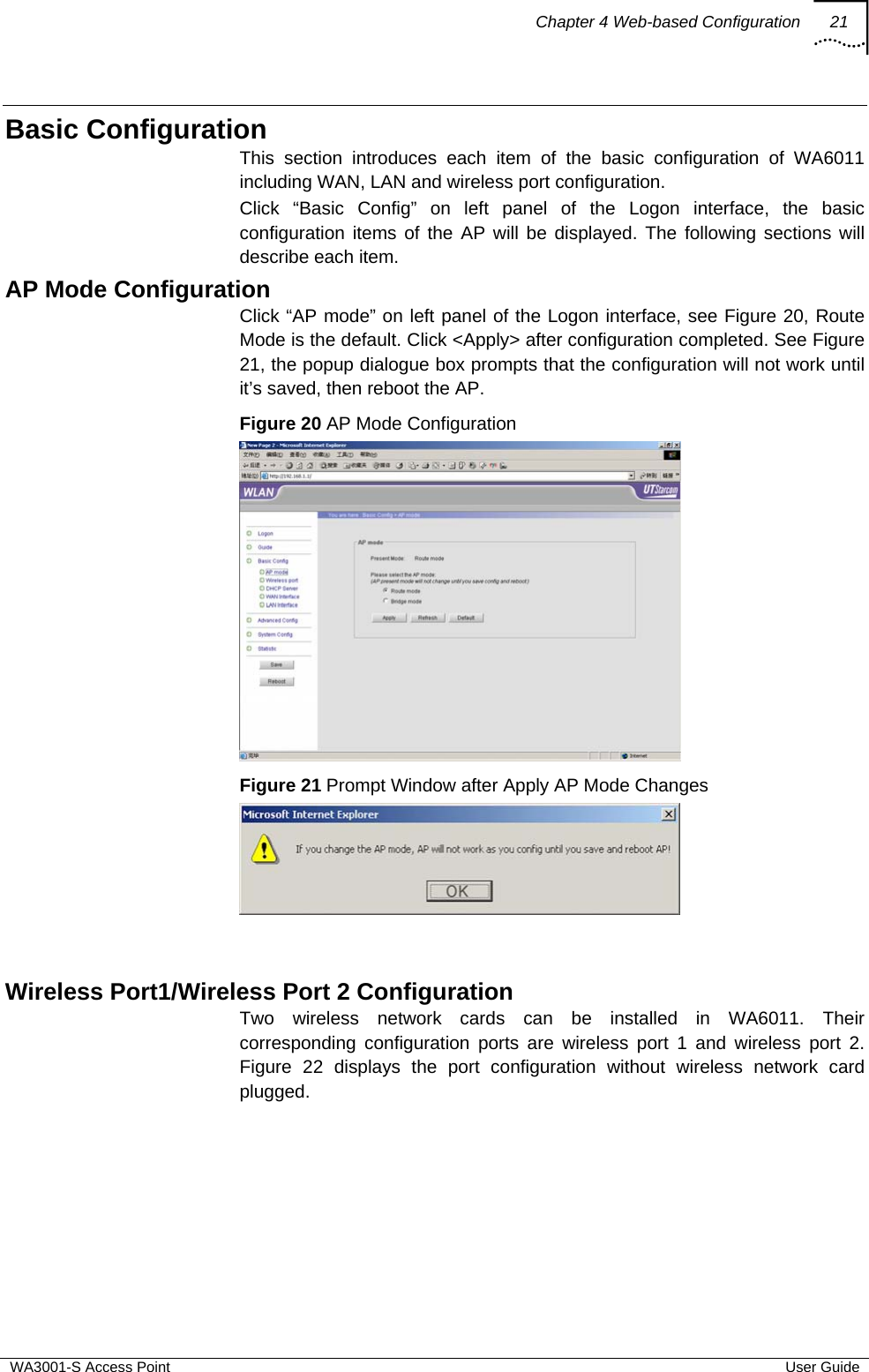 Chapter 4 Web-based Configuration 21  WA3001-S Access Point  User Guide Basic Configuration This section introduces each item of the basic configuration of WA6011 including WAN, LAN and wireless port configuration.  Click “Basic Config” on left panel of the Logon interface, the basic configuration items of the AP will be displayed. The following sections will describe each item. AP Mode Configuration Click “AP mode” on left panel of the Logon interface, see Figure 20, Route Mode is the default. Click &lt;Apply&gt; after configuration completed. See Figure 21, the popup dialogue box prompts that the configuration will not work until it’s saved, then reboot the AP. Figure 20 AP Mode Configuration  Figure 21 Prompt Window after Apply AP Mode Changes    Wireless Port1/Wireless Port 2 Configuration Two wireless network cards can be installed in WA6011. Their corresponding configuration ports are wireless port 1 and wireless port 2. Figure 22 displays the port configuration without wireless network card plugged. 