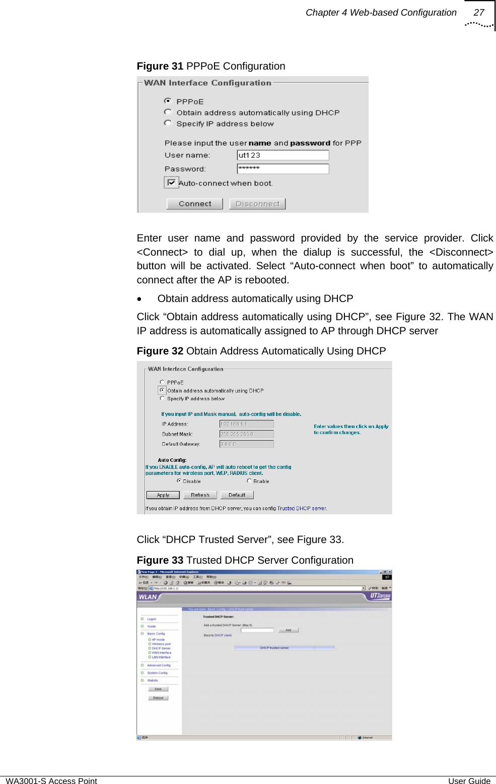 Chapter 4 Web-based Configuration 27  WA3001-S Access Point  User Guide Figure 31 PPPoE Configuration   Enter user name and password provided by the service provider. Click &lt;Connect&gt; to dial up, when the dialup is successful, the &lt;Disconnect&gt; button will be activated. Select “Auto-connect when boot” to automatically connect after the AP is rebooted. •  Obtain address automatically using DHCP Click “Obtain address automatically using DHCP”, see Figure 32. The WAN IP address is automatically assigned to AP through DHCP server  Figure 32 Obtain Address Automatically Using DHCP   Click “DHCP Trusted Server”, see Figure 33. Figure 33 Trusted DHCP Server Configuration  