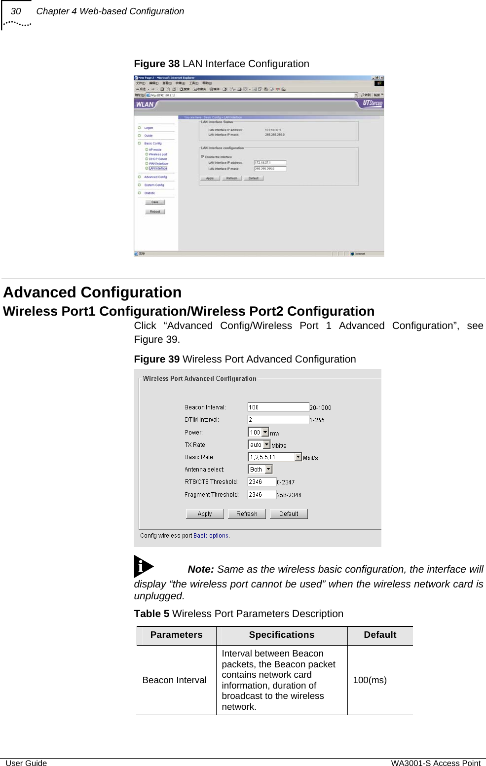 30  Chapter 4 Web-based Configuration  User Guide  WA3001-S Access Point Figure 38 LAN Interface Configuration   Advanced Configuration Wireless Port1 Configuration/Wireless Port2 Configuration Click “Advanced Config/Wireless Port 1 Advanced Configuration”, see Figure 39. Figure 39 Wireless Port Advanced Configuration   Note: Same as the wireless basic configuration, the interface will display “the wireless port cannot be used” when the wireless network card is unplugged. Table 5 Wireless Port Parameters Description Parameters  Specifications  Default Beacon Interval Interval between Beacon packets, the Beacon packet contains network card information, duration of broadcast to the wireless network. 100(ms) 