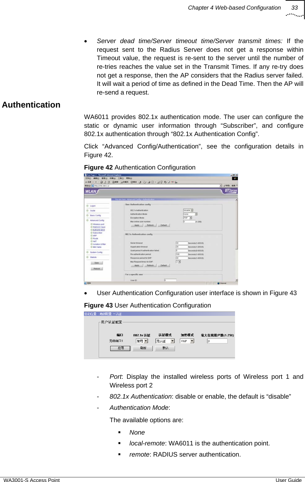 Chapter 4 Web-based Configuration 33  WA3001-S Access Point  User Guide • Server dead time/Server timeout time/Server transmit times: If the request sent to the Radius Server does not get a response within Timeout value, the request is re-sent to the server until the number of re-tries reaches the value set in the Transmit Times. If any re-try does not get a response, then the AP considers that the Radius server failed. It will wait a period of time as defined in the Dead Time. Then the AP will re-send a request. Authentication WA6011 provides 802.1x authentication mode. The user can configure the static or dynamic user information through “Subscriber”, and configure 802.1x authentication through “802.1x Authentication Config”.  Click “Advanced Config/Authentication”, see the configuration details in Figure 42. Figure 42 Authentication Configuration  •  User Authentication Configuration user interface is shown in Figure 43 Figure 43 User Authentication Configuration   -  Port: Display the installed wireless ports of Wireless port 1 and Wireless port 2 -  802.1x Authentication: disable or enable, the default is “disable” -  Authentication Mode:  The available options are:   None  local-remote: WA6011 is the authentication point.  remote: RADIUS server authentication. 