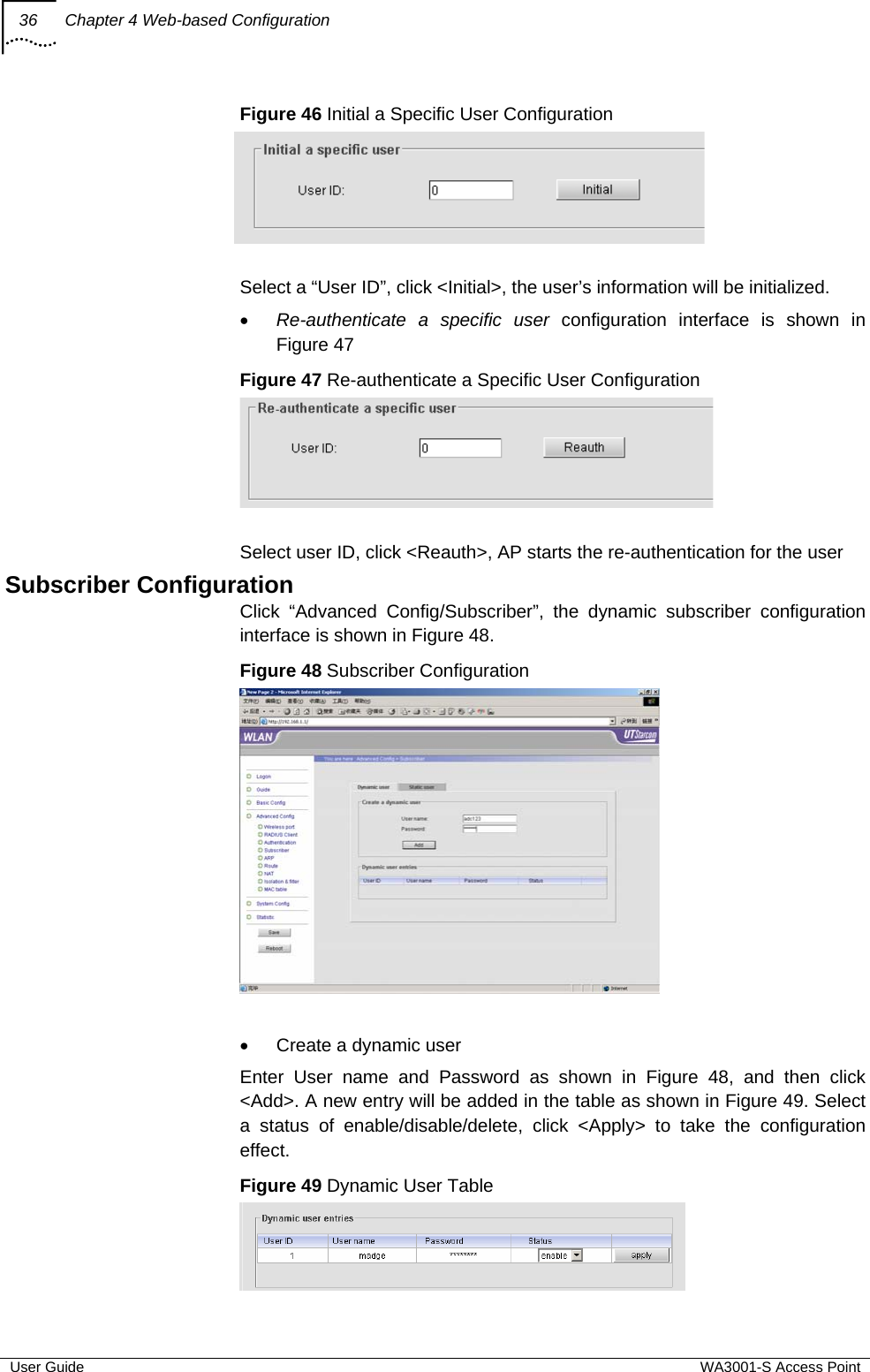 36  Chapter 4 Web-based Configuration  User Guide  WA3001-S Access Point Figure 46 Initial a Specific User Configuration   Select a “User ID”, click &lt;Initial&gt;, the user’s information will be initialized. • Re-authenticate a specific user configuration interface is shown in Figure 47 Figure 47 Re-authenticate a Specific User Configuration   Select user ID, click &lt;Reauth&gt;, AP starts the re-authentication for the user  Subscriber Configuration Click “Advanced Config/Subscriber”, the dynamic subscriber configuration interface is shown in Figure 48. Figure 48 Subscriber Configuration   •  Create a dynamic user Enter User name and Password as shown in Figure 48, and then click &lt;Add&gt;. A new entry will be added in the table as shown in Figure 49. Select a status of enable/disable/delete, click &lt;Apply&gt; to take the configuration effect. Figure 49 Dynamic User Table    