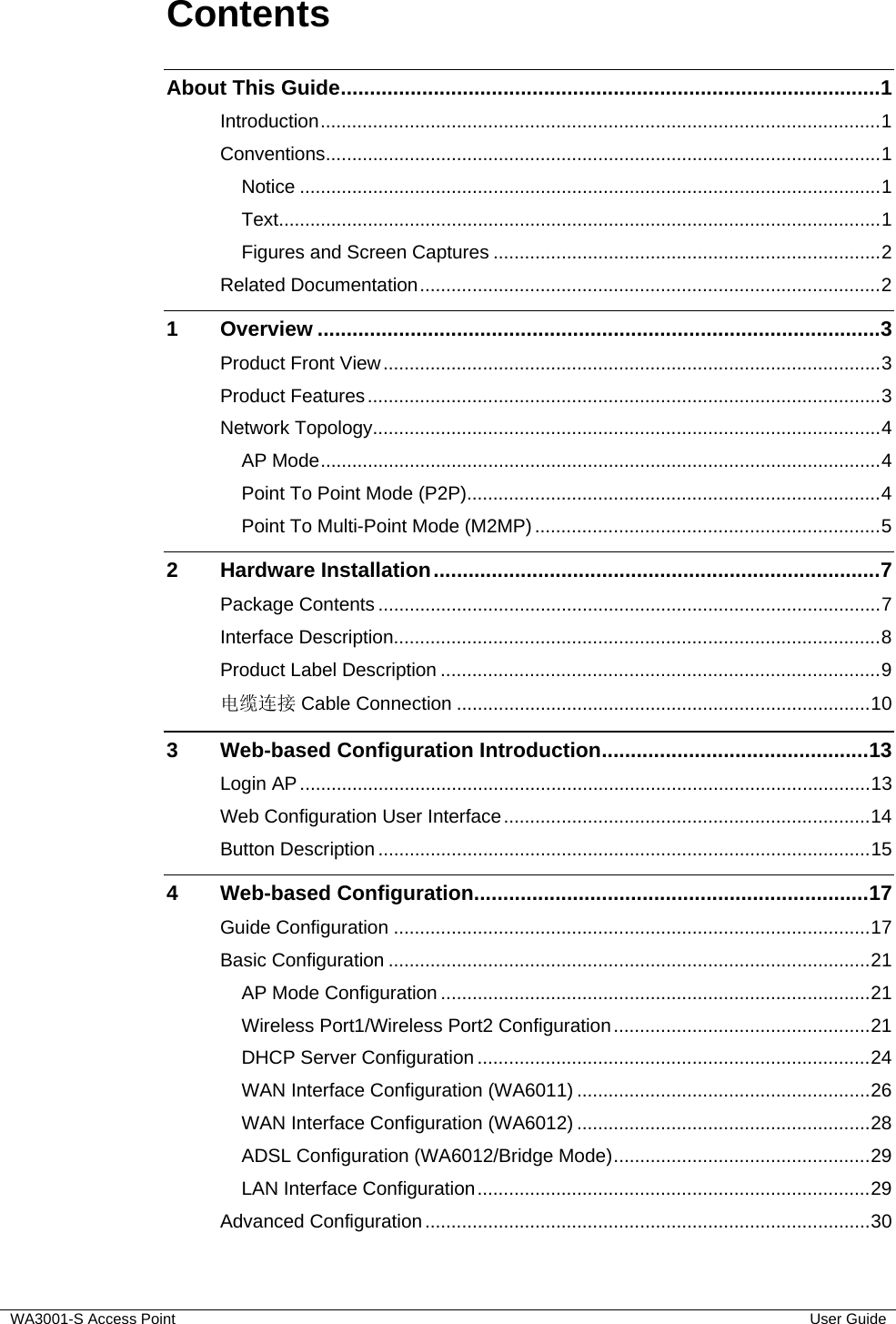  WA3001-S Access Point  User Guide Contents About This Guide.............................................................................................1 Introduction...........................................................................................................1 Conventions..........................................................................................................1 Notice ...............................................................................................................1 Text...................................................................................................................1 Figures and Screen Captures ..........................................................................2 Related Documentation........................................................................................2 1 Overview .................................................................................................3 Product Front View...............................................................................................3 Product Features..................................................................................................3 Network Topology.................................................................................................4 AP Mode...........................................................................................................4 Point To Point Mode (P2P)...............................................................................4 Point To Multi-Point Mode (M2MP)..................................................................5 2 Hardware Installation.............................................................................7 Package Contents ................................................................................................7 Interface Description.............................................................................................8 Product Label Description ....................................................................................9 电缆连接 Cable Connection ...............................................................................10 3 Web-based Configuration Introduction..............................................13 Login AP.............................................................................................................13 Web Configuration User Interface......................................................................14 Button Description ..............................................................................................15 4 Web-based Configuration....................................................................17 Guide Configuration ...........................................................................................17 Basic Configuration ............................................................................................21 AP Mode Configuration ..................................................................................21 Wireless Port1/Wireless Port2 Configuration.................................................21 DHCP Server Configuration ...........................................................................24 WAN Interface Configuration (WA6011) ........................................................26 WAN Interface Configuration (WA6012) ........................................................28 ADSL Configuration (WA6012/Bridge Mode).................................................29 LAN Interface Configuration...........................................................................29 Advanced Configuration.....................................................................................30 