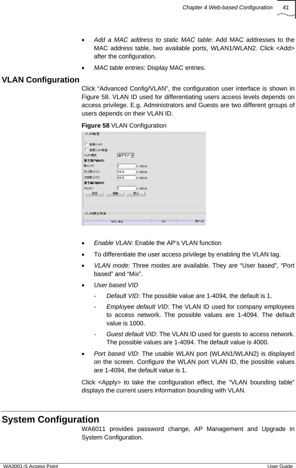 Chapter 4 Web-based Configuration 41  WA3001-S Access Point  User Guide • Add a MAC address to static MAC table: Add MAC addresses to the MAC address table, two available ports, WLAN1/WLAN2. Click &lt;Add&gt; after the configuration. • MAC table entries: Display MAC entries. VLAN Configuration Click “Advanced Config/VLAN”, the configuration user interface is shown in Figure 58. VLAN ID used for differentiating users access levels depends on access privilege. E.g. Administrators and Guests are two different groups of users depends on their VLAN ID. Figure 58 VLAN Configuration   • Enable VLAN: Enable the AP’s VLAN function •  To differentiate the user access privilege by enabling the VLAN tag. • VLAN mode: Three modes are available. They are “User based”, “Port based” and “Mix”. • User based VID -  Default VID: The possible value are 1-4094, the default is 1. -  Employee default VID: The VLAN ID used for company employees to access network. The possible values are 1-4094. The default value is 1000. -  Guest default VID: The VLAN ID used for guests to access network. The possible values are 1-4094. The default value is 4000. • Port based VID: The usable WLAN port (WLAN1/WLAN2) is displayed on the screen. Configure the WLAN port VLAN ID, the possible values are 1-4094, the default value is 1. Click &lt;Apply&gt; to take the configuration effect, the “VLAN bounding table” displays the current users information bounding with VLAN.  System Configuration WA6011 provides password change, AP Management and Upgrade in System Configuration.  