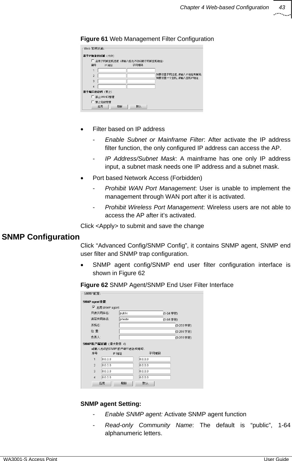 Chapter 4 Web-based Configuration 43  WA3001-S Access Point  User Guide Figure 61 Web Management Filter Configuration   •  Filter based on IP address -  Enable Subnet or Mainframe Filter: After activate the IP address filter function, the only configured IP address can access the AP. -  IP Address/Subnet Mask: A mainframe has one only IP address input, a subnet mask needs one IP address and a subnet mask. •  Port based Network Access (Forbidden)  -  Prohibit WAN Port Management: User is unable to implement the management through WAN port after it is activated. -  Prohibit Wireless Port Management: Wireless users are not able to access the AP after it’s activated. Click &lt;Apply&gt; to submit and save the change SNMP Configuration Click “Advanced Config/SNMP Config”, it contains SNMP agent, SNMP end user filter and SNMP trap configuration. •  SNMP agent config/SNMP end user filter configuration interface is shown in Figure 62 Figure 62 SNMP Agent/SNMP End User Filter Interface   SNMP agent Setting: -  Enable SNMP agent: Activate SNMP agent function -  Read-only Community Name: The default is “public”, 1-64 alphanumeric letters. 