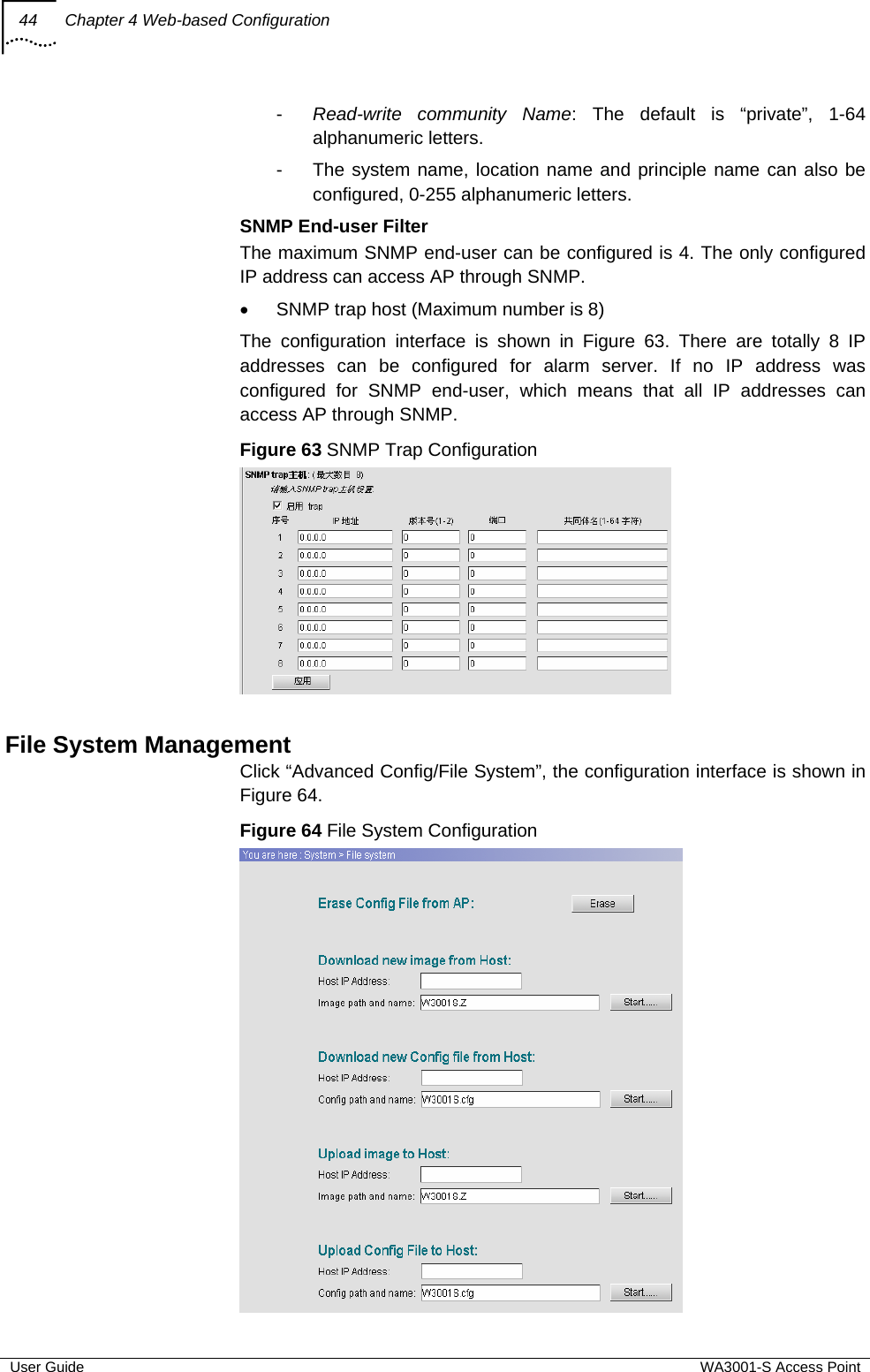 44  Chapter 4 Web-based Configuration  User Guide  WA3001-S Access Point -  Read-write community Name: The default is “private”, 1-64 alphanumeric letters. -  The system name, location name and principle name can also be configured, 0-255 alphanumeric letters.  SNMP End-user Filter The maximum SNMP end-user can be configured is 4. The only configured IP address can access AP through SNMP.  •  SNMP trap host (Maximum number is 8) The configuration interface is shown in Figure 63. There are totally 8 IP addresses can be configured for alarm server. If no IP address was configured for SNMP end-user, which means that all IP addresses can access AP through SNMP. Figure 63 SNMP Trap Configuration   File System Management Click “Advanced Config/File System”, the configuration interface is shown in Figure 64.  Figure 64 File System Configuration  