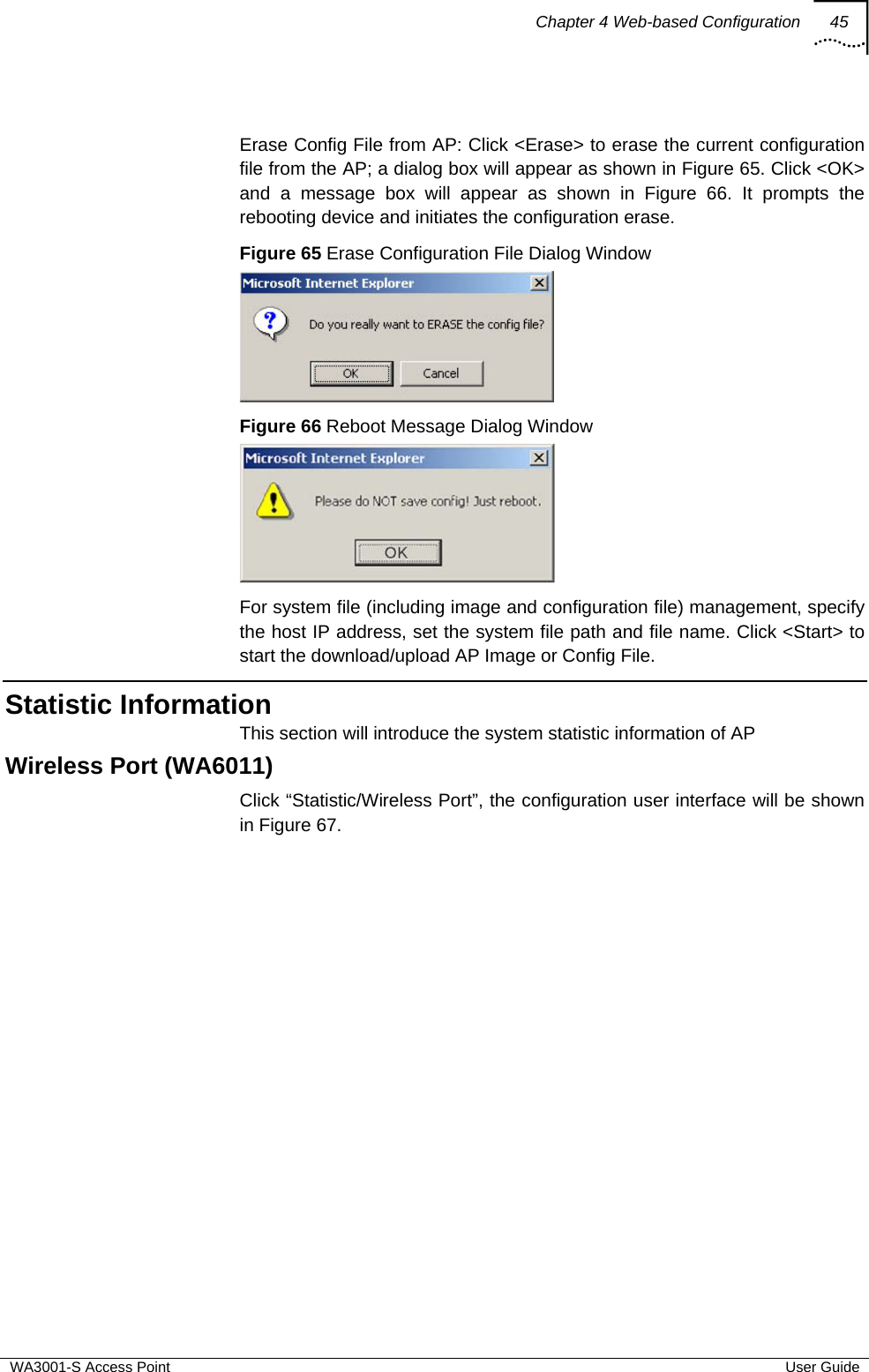 Chapter 4 Web-based Configuration 45  WA3001-S Access Point  User Guide  Erase Config File from AP: Click &lt;Erase&gt; to erase the current configuration file from the AP; a dialog box will appear as shown in Figure 65. Click &lt;OK&gt; and a message box will appear as shown in Figure 66. It prompts the rebooting device and initiates the configuration erase. Figure 65 Erase Configuration File Dialog Window   Figure 66 Reboot Message Dialog Window  For system file (including image and configuration file) management, specify the host IP address, set the system file path and file name. Click &lt;Start&gt; to start the download/upload AP Image or Config File. Statistic Information This section will introduce the system statistic information of AP Wireless Port (WA6011) Click “Statistic/Wireless Port”, the configuration user interface will be shown in Figure 67. 