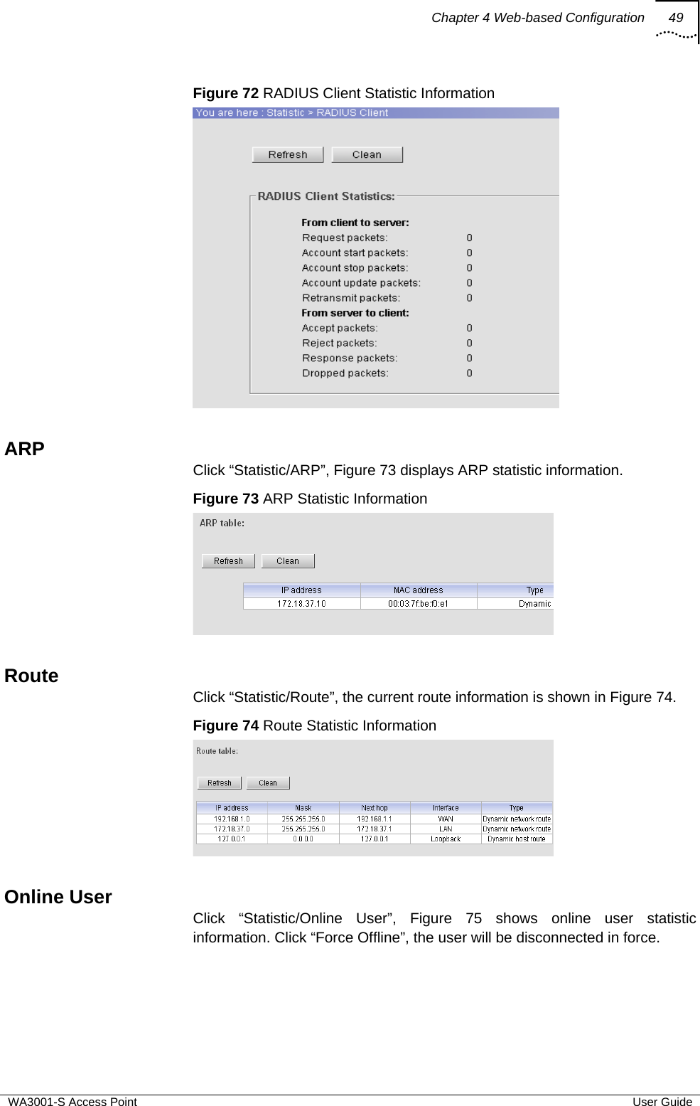 Chapter 4 Web-based Configuration 49  WA3001-S Access Point  User Guide Figure 72 RADIUS Client Statistic Information   ARP Click “Statistic/ARP”, Figure 73 displays ARP statistic information. Figure 73 ARP Statistic Information   Route Click “Statistic/Route”, the current route information is shown in Figure 74. Figure 74 Route Statistic Information   Online User Click “Statistic/Online User”, Figure 75 shows online user statistic information. Click “Force Offline”, the user will be disconnected in force. 