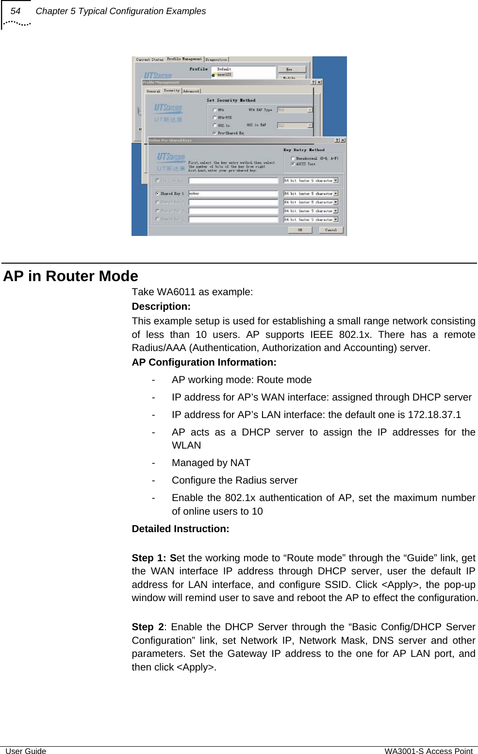 54  Chapter 5 Typical Configuration Examples  User Guide  WA3001-S Access Point   AP in Router Mode Take WA6011 as example: Description: This example setup is used for establishing a small range network consisting of less than 10 users. AP supports IEEE 802.1x. There has a remote Radius/AAA (Authentication, Authorization and Accounting) server. AP Configuration Information: -  AP working mode: Route mode -  IP address for AP’s WAN interface: assigned through DHCP server -  IP address for AP’s LAN interface: the default one is 172.18.37.1 -  AP acts as a DHCP server to assign the IP addresses for the WLAN -  Managed by NAT -  Configure the Radius server -  Enable the 802.1x authentication of AP, set the maximum number of online users to 10 Detailed Instruction:  Step 1: Set the working mode to “Route mode” through the “Guide” link, get the WAN interface IP address through DHCP server, user the default IP address for LAN interface, and configure SSID. Click &lt;Apply&gt;, the pop-up window will remind user to save and reboot the AP to effect the configuration.  Step 2: Enable the DHCP Server through the “Basic Config/DHCP Server Configuration” link, set Network IP, Network Mask, DNS server and other parameters. Set the Gateway IP address to the one for AP LAN port, and then click &lt;Apply&gt;. 