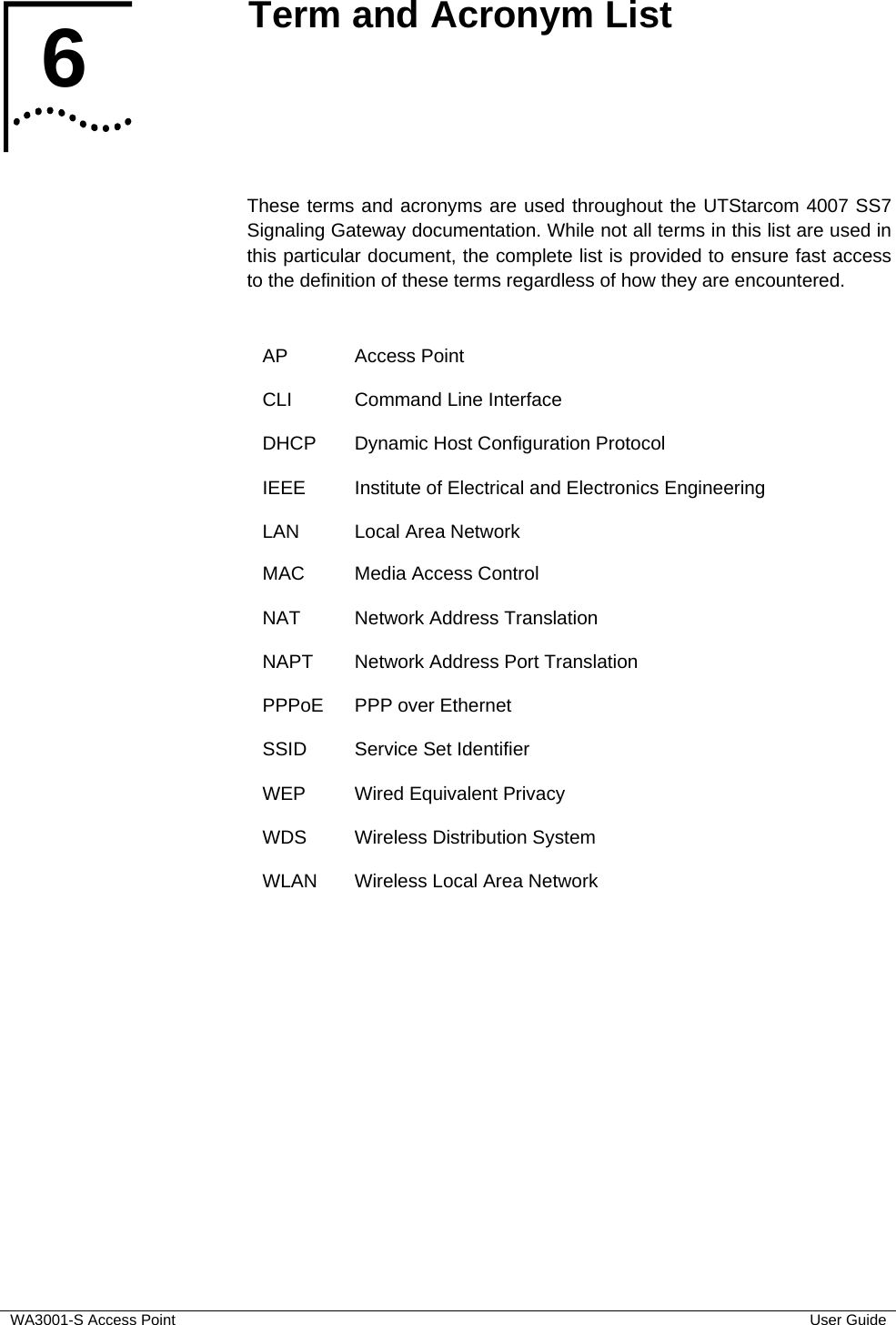  WA3001-S Access Point  User Guide 6  Term and Acronym List    These terms and acronyms are used throughout the UTStarcom 4007 SS7 Signaling Gateway documentation. While not all terms in this list are used in this particular document, the complete list is provided to ensure fast access to the definition of these terms regardless of how they are encountered.  AP Access Point CLI  Command Line Interface DHCP  Dynamic Host Configuration Protocol IEEE  Institute of Electrical and Electronics Engineering LAN Local Area Network MAC  Media Access Control NAT Network Address Translation NAPT  Network Address Port Translation PPPoE  PPP over Ethernet SSID  Service Set Identifier WEP  Wired Equivalent Privacy WDS  Wireless Distribution System WLAN  Wireless Local Area Network   6  