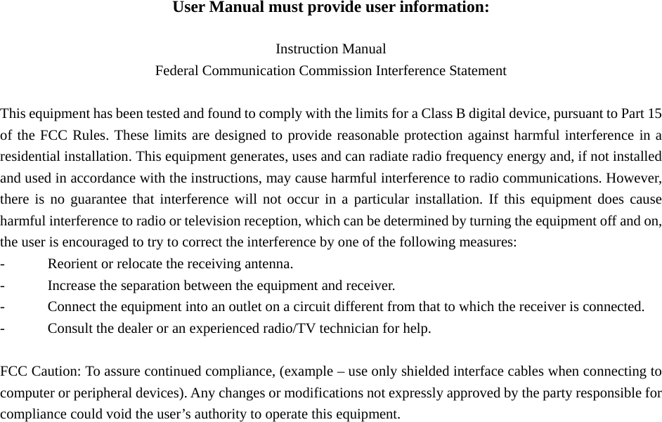 User Manual must provide user information:  Instruction Manual Federal Communication Commission Interference Statement  This equipment has been tested and found to comply with the limits for a Class B digital device, pursuant to Part 15 of the FCC Rules. These limits are designed to provide reasonable protection against harmful interference in a residential installation. This equipment generates, uses and can radiate radio frequency energy and, if not installed and used in accordance with the instructions, may cause harmful interference to radio communications. However, there is no guarantee that interference will not occur in a particular installation. If this equipment does cause harmful interference to radio or television reception, which can be determined by turning the equipment off and on, the user is encouraged to try to correct the interference by one of the following measures: -  Reorient or relocate the receiving antenna. -  Increase the separation between the equipment and receiver. -  Connect the equipment into an outlet on a circuit different from that to which the receiver is connected. -  Consult the dealer or an experienced radio/TV technician for help.  FCC Caution: To assure continued compliance, (example – use only shielded interface cables when connecting to computer or peripheral devices). Any changes or modifications not expressly approved by the party responsible for compliance could void the user’s authority to operate this equipment. 