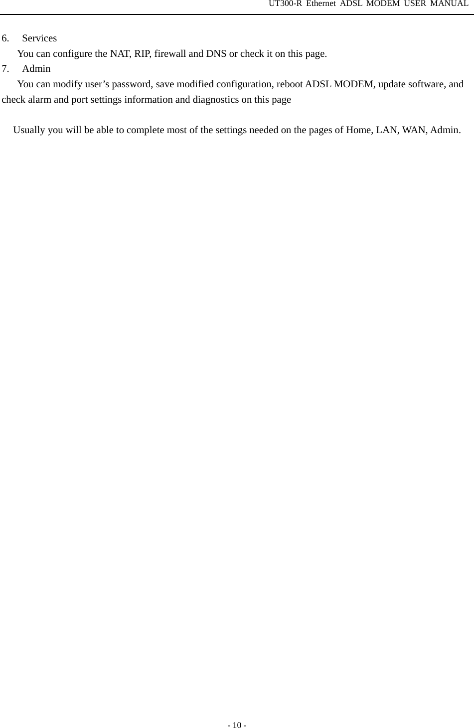 UT300-R Ethernet ADSL MODEM USER MANUAL  - 10 - 6. Services You can configure the NAT, RIP, firewall and DNS or check it on this page. 7. Admin You can modify user’s password, save modified configuration, reboot ADSL MODEM, update software, and check alarm and port settings information and diagnostics on this page  Usually you will be able to complete most of the settings needed on the pages of Home, LAN, WAN, Admin. 