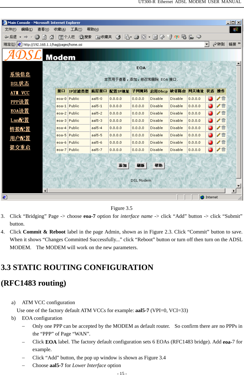 UT300-R Ethernet ADSL MODEM USER MANUAL  - 15 -  Figure 3.5 3.  Click “Bridging” Page -&gt; choose eoa-7 option for interface name -&gt; click “Add” button -&gt; click “Submit” button.  4. Click Commit &amp; Reboot label in the page Admin, shown as in Figure 2.3. Click “Commit” button to save. When it shows “Changes Committed Successfully...” click “Reboot” button or turn off then turn on the ADSL MODEM.    The MODEM will work on the new parameters.  3.3 STATIC ROUTING CONFIGURATION (RFC1483 routing)  a) ATM VCC configuration Use one of the factory default ATM VCCs for example: aal5-7 (VPI=0, VCI=33) b) EOA configuration −  Only one PPP can be accepted by the MODEM as default router.    So confirm there are no PPPs in the “PPP” of Page “WAN”. −  Click EOA label. The factory default configuration sets 6 EOAs (RFC1483 bridge). Add eoa-7 for example. −  Click “Add” button, the pop up window is shown as Figure 3.4 −  Choose aal5-7 for Lower Interface option 