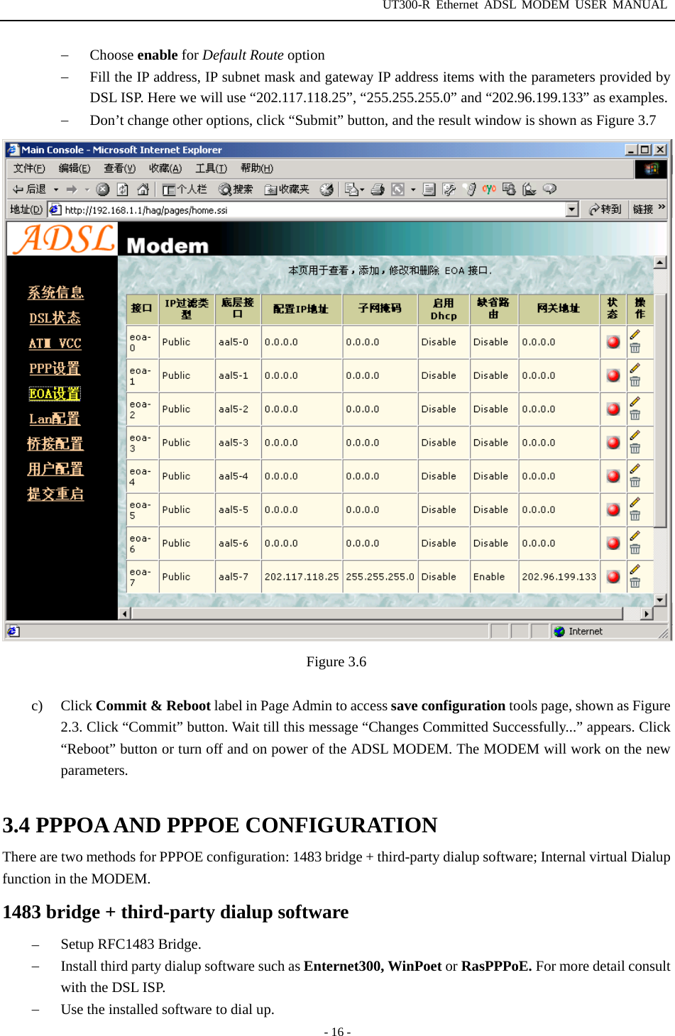 UT300-R Ethernet ADSL MODEM USER MANUAL  - 16 - −  Choose enable for Default Route option −  Fill the IP address, IP subnet mask and gateway IP address items with the parameters provided by DSL ISP. Here we will use “202.117.118.25”, “255.255.255.0” and “202.96.199.133” as examples. −  Don’t change other options, click “Submit” button, and the result window is shown as Figure 3.7  Figure 3.6  c) Click Commit &amp; Reboot label in Page Admin to access save configuration tools page, shown as Figure 2.3. Click “Commit” button. Wait till this message “Changes Committed Successfully...” appears. Click “Reboot” button or turn off and on power of the ADSL MODEM. The MODEM will work on the new parameters.  3.4 PPPOA AND PPPOE CONFIGURATION There are two methods for PPPOE configuration: 1483 bridge + third-party dialup software; Internal virtual Dialup function in the MODEM. 1483 bridge + third-party dialup software −  Setup RFC1483 Bridge. −  Install third party dialup software such as Enternet300, WinPoet or RasPPPoE. For more detail consult with the DSL ISP. −  Use the installed software to dial up. 