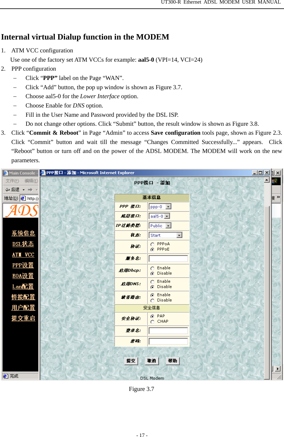 UT300-R Ethernet ADSL MODEM USER MANUAL  - 17 -  Internal virtual Dialup function in the MODEM 1. ATM VCC configuration Use one of the factory set ATM VCCs for example: aal5-0 (VPI=14, VCI=24) 2. PPP configuration −  Click “PPP” label on the Page “WAN”.   −  Click “Add” button, the pop up window is shown as Figure 3.7. −  Choose aal5-0 for the Lower Interface option. −  Choose Enable for DNS option. −  Fill in the User Name and Password provided by the DSL ISP. −  Do not change other options. Click “Submit” button, the result window is shown as Figure 3.8. 3. Click “Commit &amp; Reboot” in Page “Admin” to access Save configuration tools page, shown as Figure 2.3. Click “Commit” button and wait till the message “Changes Committed Successfully...” appears.  Click “Reboot” button or turn off and on the power of the ADSL MODEM. The MODEM will work on the new parameters.  Figure 3.7 