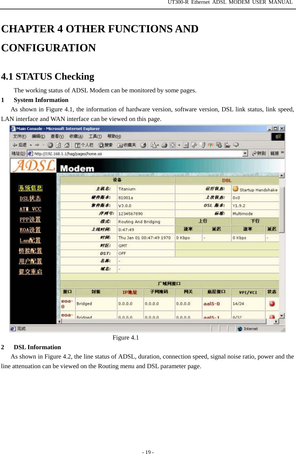 UT300-R Ethernet ADSL MODEM USER MANUAL  - 19 - CHAPTER 4 OTHER FUNCTIONS AND CONFIGURATION  4.1 STATUS Checking The working status of ADSL Modem can be monitored by some pages. 1 System Information As shown in Figure 4.1, the information of hardware version, software version, DSL link status, link speed, LAN interface and WAN interface can be viewed on this page.                         Figure 4.1 2 DSL Information As shown in Figure 4.2, the line status of ADSL, duration, connection speed, signal noise ratio, power and the line attenuation can be viewed on the Routing menu and DSL parameter page. 