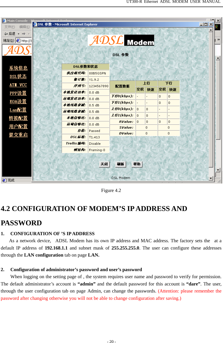 UT300-R Ethernet ADSL MODEM USER MANUAL  - 20 -  Figure 4.2  4.2 CONFIGURATION OF MODEM’S IP ADDRESS AND PASSWORD 1.  CONFIGURATION OF ’S IP ADDRESS As a network device,  ADSL Modem has its own IP address and MAC address. The factory sets the  at a default IP address of 192.168.1.1 and subnet mask of 255.255.255.0. The user can configure these addresses through the LAN configuration tab on page LAN.  2.  Configuration of administrator’s password and user’s password When logging on the setting page of , the system requires user name and password to verify for permission. The default administrator’s account is “admin” and the default password for this account is “dare”. The user, through the user configuration tab on page Admin, can change the passwords. (Attention: please remember the password after changing otherwise you will not be able to change configuration after saving.)      