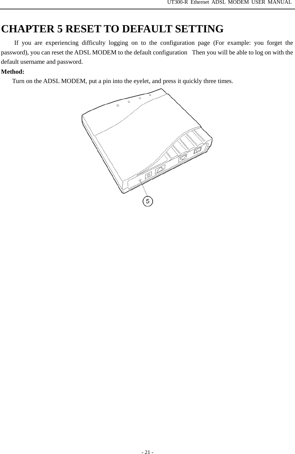 UT300-R Ethernet ADSL MODEM USER MANUAL  - 21 - CHAPTER 5 RESET TO DEFAULT SETTING If you are experiencing difficulty logging on to the configuration page (For example: you forget the password), you can reset the ADSL MODEM to the default configurationThen you will be able to log on with the default username and password. Method:          Turn on the ADSL MODEM, put a pin into the eyelet, and press it quickly three times.    