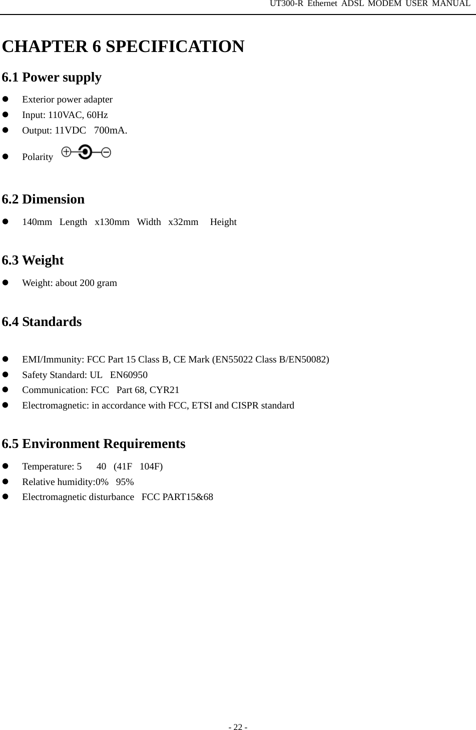 UT300-R Ethernet ADSL MODEM USER MANUAL  - 22 - CHAPTER 6 SPECIFICATION 6.1 Power supply   Exterior power adapter   Input: 110VAC, 60Hz   Output: 11VDC700mA.     Polarity  6.2 Dimension   140mmLengthx130mmWidthx32mm  Height  6.3 Weight   Weight: about 200 gram  6.4 Standards    EMI/Immunity: FCC Part 15 Class B, CE Mark (EN55022 Class B/EN50082)   Safety Standard: ULEN60950   Communication: FCC Part 68, CYR21   Electromagnetic: in accordance with FCC, ETSI and CISPR standard  6.5 Environment Requirements   Temperature: 540(41F104F)   Relative humidity:0%95%   Electromagnetic disturbanceFCC PART15&amp;68     