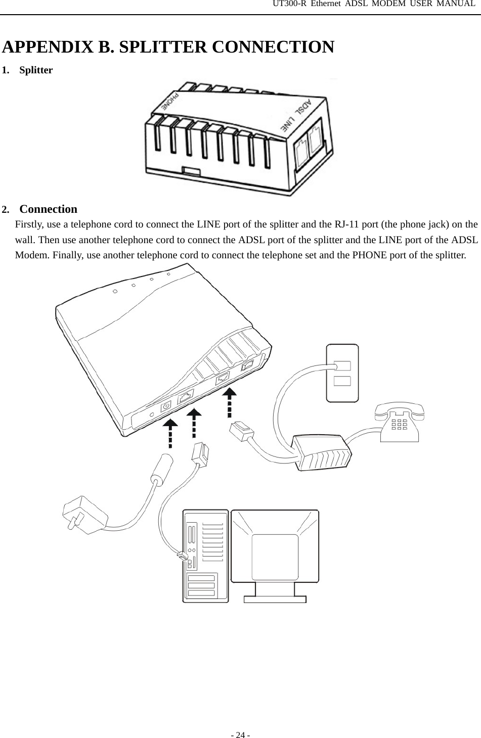 UT300-R Ethernet ADSL MODEM USER MANUAL  - 24 - APPENDIX B. SPLITTER CONNECTION 1.  Splitter   2.  Connection Firstly, use a telephone cord to connect the LINE port of the splitter and the RJ-11 port (the phone jack) on the wall. Then use another telephone cord to connect the ADSL port of the splitter and the LINE port of the ADSL Modem. Finally, use another telephone cord to connect the telephone set and the PHONE port of the splitter.   