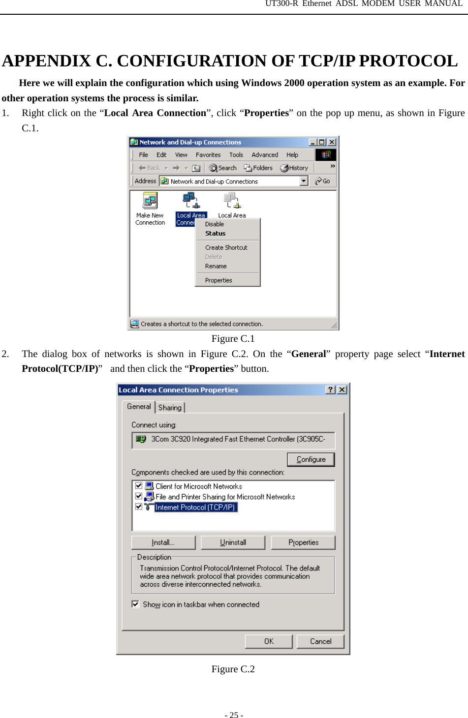 UT300-R Ethernet ADSL MODEM USER MANUAL  - 25 -  APPENDIX C. CONFIGURATION OF TCP/IP PROTOCOL Here we will explain the configuration which using Windows 2000 operation system as an example. For other operation systems the process is similar. 1.  Right click on the “Local Area Connection”, click “Properties” on the pop up menu, as shown in Figure C.1.  Figure C.1 2.  The dialog box of networks is shown in Figure C.2. On the “General” property page select “Internet Protocol(TCP/IP)”and then click the “Properties” button.  Figure C.2  