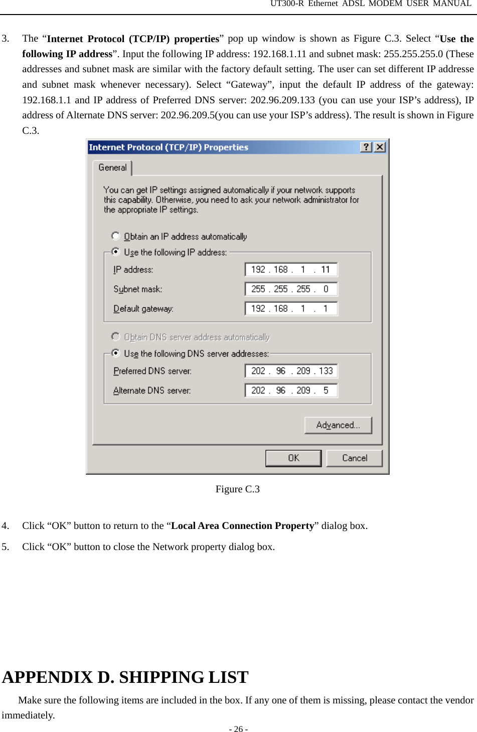 UT300-R Ethernet ADSL MODEM USER MANUAL  - 26 - 3. The “Internet Protocol (TCP/IP) properties” pop up window is shown as Figure C.3. Select “Use the following IP address”. Input the following IP address: 192.168.1.11 and subnet mask: 255.255.255.0 (These addresses and subnet mask are similar with the factory default setting. The user can set different IP addresse and subnet mask whenever necessary). Select “Gateway”, input the default IP address of the gateway: 192.168.1.1 and IP address of Preferred DNS server: 202.96.209.133 (you can use your ISP’s address), IP address of Alternate DNS server: 202.96.209.5(you can use your ISP’s address). The result is shown in Figure C.3.   Figure C.3  4.  Click “OK” button to return to the “Local Area Connection Property” dialog box. 5.  Click “OK” button to close the Network property dialog box.        APPENDIX D. SHIPPING LIST Make sure the following items are included in the box. If any one of them is missing, please contact the vendor immediately. 