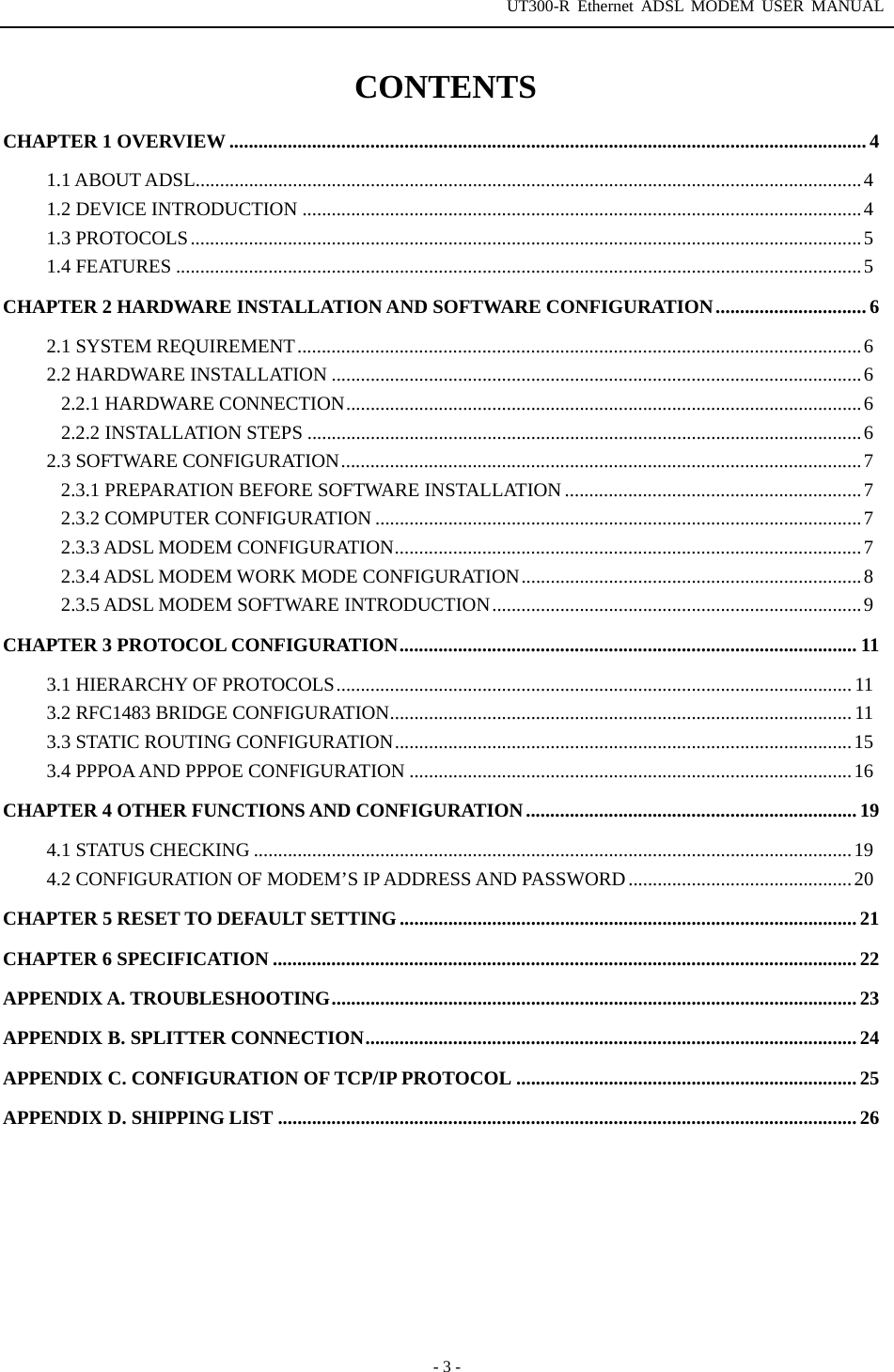 UT300-R Ethernet ADSL MODEM USER MANUAL  - 3 - CONTENTS CHAPTER 1 OVERVIEW ................................................................................................................................... 4 1.1 ABOUT ADSL.........................................................................................................................................4 1.2 DEVICE INTRODUCTION ...................................................................................................................4 1.3 PROTOCOLS..........................................................................................................................................5 1.4 FEATURES .............................................................................................................................................5 CHAPTER 2 HARDWARE INSTALLATION AND SOFTWARE CONFIGURATION............................... 6 2.1 SYSTEM REQUIREMENT....................................................................................................................6 2.2 HARDWARE INSTALLATION .............................................................................................................6 2.2.1 HARDWARE CONNECTION..........................................................................................................6 2.2.2 INSTALLATION STEPS ..................................................................................................................6 2.3 SOFTWARE CONFIGURATION...........................................................................................................7 2.3.1 PREPARATION BEFORE SOFTWARE INSTALLATION .............................................................7 2.3.2 COMPUTER CONFIGURATION ....................................................................................................7 2.3.3 ADSL MODEM CONFIGURATION................................................................................................7 2.3.4 ADSL MODEM WORK MODE CONFIGURATION......................................................................8 2.3.5 ADSL MODEM SOFTWARE INTRODUCTION............................................................................9 CHAPTER 3 PROTOCOL CONFIGURATION.............................................................................................. 11 3.1 HIERARCHY OF PROTOCOLS.......................................................................................................... 11 3.2 RFC1483 BRIDGE CONFIGURATION............................................................................................... 11 3.3 STATIC ROUTING CONFIGURATION..............................................................................................15 3.4 PPPOA AND PPPOE CONFIGURATION ...........................................................................................16 CHAPTER 4 OTHER FUNCTIONS AND CONFIGURATION.................................................................... 19 4.1 STATUS CHECKING ...........................................................................................................................19 4.2 CONFIGURATION OF MODEM’S IP ADDRESS AND PASSWORD..............................................20 CHAPTER 5 RESET TO DEFAULT SETTING..............................................................................................21 CHAPTER 6 SPECIFICATION ........................................................................................................................ 22 APPENDIX A. TROUBLESHOOTING............................................................................................................ 23 APPENDIX B. SPLITTER CONNECTION..................................................................................................... 24 APPENDIX C. CONFIGURATION OF TCP/IP PROTOCOL ...................................................................... 25 APPENDIX D. SHIPPING LIST ....................................................................................................................... 26  