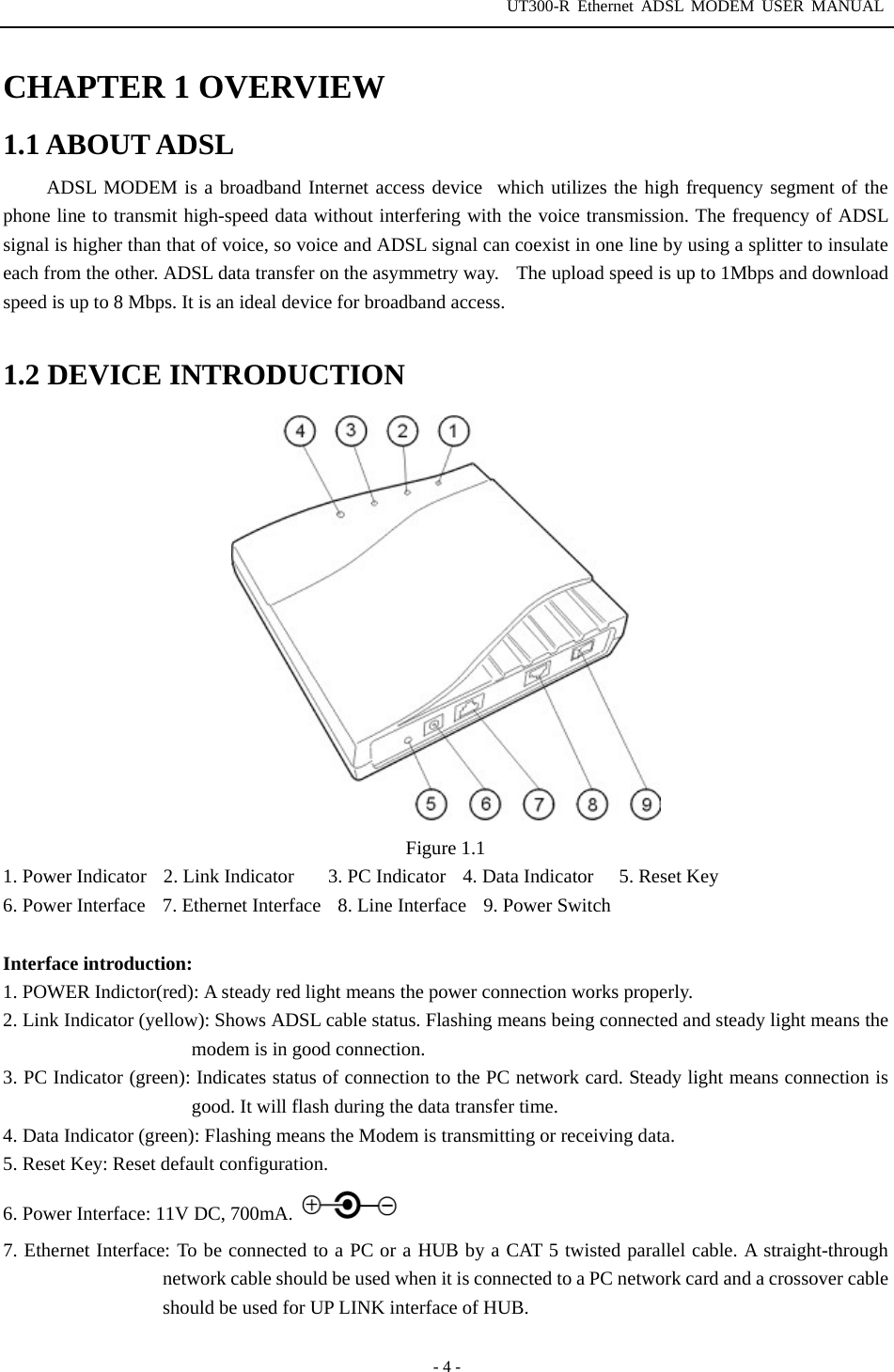 UT300-R Ethernet ADSL MODEM USER MANUAL  - 4 - CHAPTER 1 OVERVIEW 1.1 ABOUT ADSL ADSL MODEM is a broadband Internet access devicewhich utilizes the high frequency segment of the phone line to transmit high-speed data without interfering with the voice transmission. The frequency of ADSL signal is higher than that of voice, so voice and ADSL signal can coexist in one line by using a splitter to insulate each from the other. ADSL data transfer on the asymmetry way.    The upload speed is up to 1Mbps and download speed is up to 8 Mbps. It is an ideal device for broadband access.  1.2 DEVICE INTRODUCTION  Figure 1.1 1. Power Indicator  2. Link Indicator    3. PC Indicator  4. Data Indicator   5. Reset Key 6. Power Interface    7. Ethernet Interface    8. Line Interface    9. Power Switch  Interface introduction: 1. POWER Indictor(red): A steady red light means the power connection works properly. 2. Link Indicator (yellow): Shows ADSL cable status. Flashing means being connected and steady light means the modem is in good connection. 3. PC Indicator (green): Indicates status of connection to the PC network card. Steady light means connection is good. It will flash during the data transfer time.   4. Data Indicator (green): Flashing means the Modem is transmitting or receiving data. 5. Reset Key: Reset default configuration. 6. Power Interface: 11V DC, 700mA.    7. Ethernet Interface: To be connected to a PC or a HUB by a CAT 5 twisted parallel cable. A straight-through network cable should be used when it is connected to a PC network card and a crossover cable should be used for UP LINK interface of HUB.   