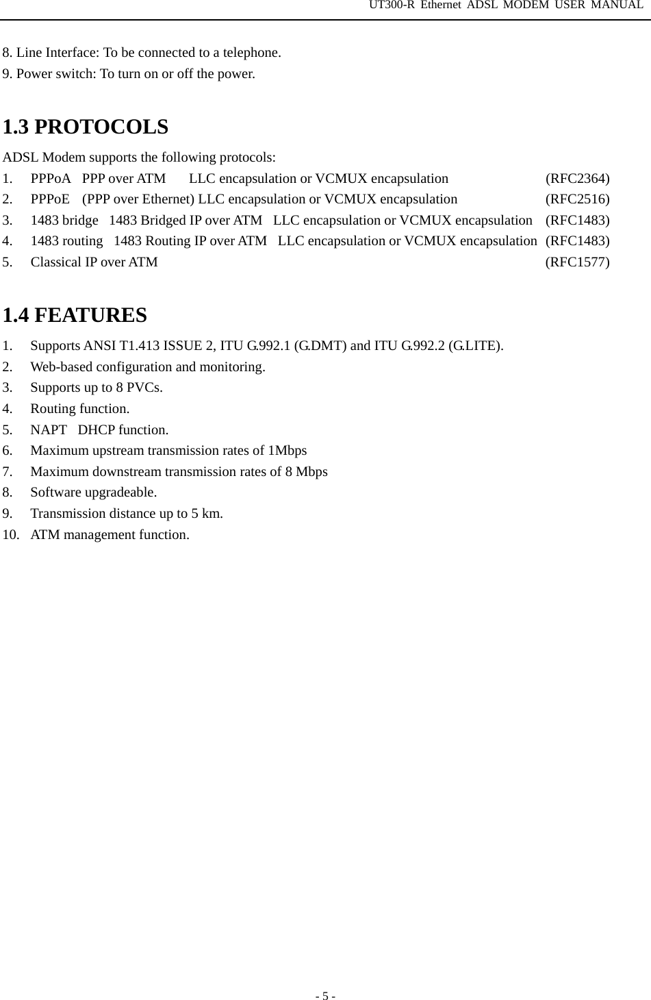 UT300-R Ethernet ADSL MODEM USER MANUAL  - 5 - 8. Line Interface: To be connected to a telephone. 9. Power switch: To turn on or off the power.  1.3 PROTOCOLS ADSL Modem supports the following protocols:   1. PPPoAPPP over ATM   LLC encapsulation or VCMUX encapsulation             (RFC2364) 2.  PPPoE  (PPP over Ethernet) LLC encapsulation or VCMUX encapsulation            (RFC2516)  3. 1483 bridge1483 Bridged IP over ATMLLC encapsulation or VCMUX encapsulation  (RFC1483) 4. 1483 routing1483 Routing IP over ATMLLC encapsulation or VCMUX encapsulation  (RFC1483) 5. Classical IP over ATM  (RFC1577)  1.4 FEATURES 1.  Supports ANSI T1.413 ISSUE 2, ITU G.992.1 (G.DMT) and ITU G.992.2 (G.LITE). 2. Web-based configuration and monitoring. 3.  Supports up to 8 PVCs. 4. Routing function. 5. NAPTDHCP function. 6.  Maximum upstream transmission rates of 1Mbps   7.  Maximum downstream transmission rates of 8 Mbps 8. Software upgradeable. 9.  Transmission distance up to 5 km. 10.  ATM management function. 