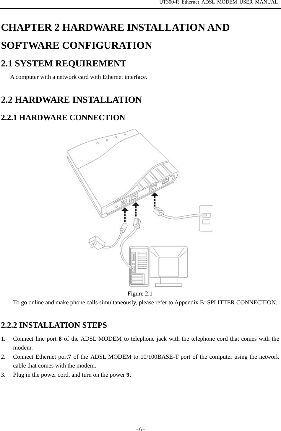 UT300-R Ethernet ADSL MODEM USER MANUAL  - 6 - CHAPTER 2 HARDWARE INSTALLATION AND SOFTWARE CONFIGURATION 2.1 SYSTEM REQUIREMENT A computer with a network card with Ethernet interface.  2.2 HARDWARE INSTALLATION 2.2.1 HARDWARE CONNECTION  Figure 2.1 To go online and make phone calls simultaneously, please refer to Appendix B: SPLITTER CONNECTION.  2.2.2 INSTALLATION STEPS 1.  Connect line port 8 of the ADSL MODEM to telephone jack with the telephone cord that comes with the modem. 2.  Connect Ethernet port7 of the ADSL MODEM to 10/100BASE-T port of the computer using the network cable that comes with the modem. 3.  Plug in the power cord, and turn on the power 9.  