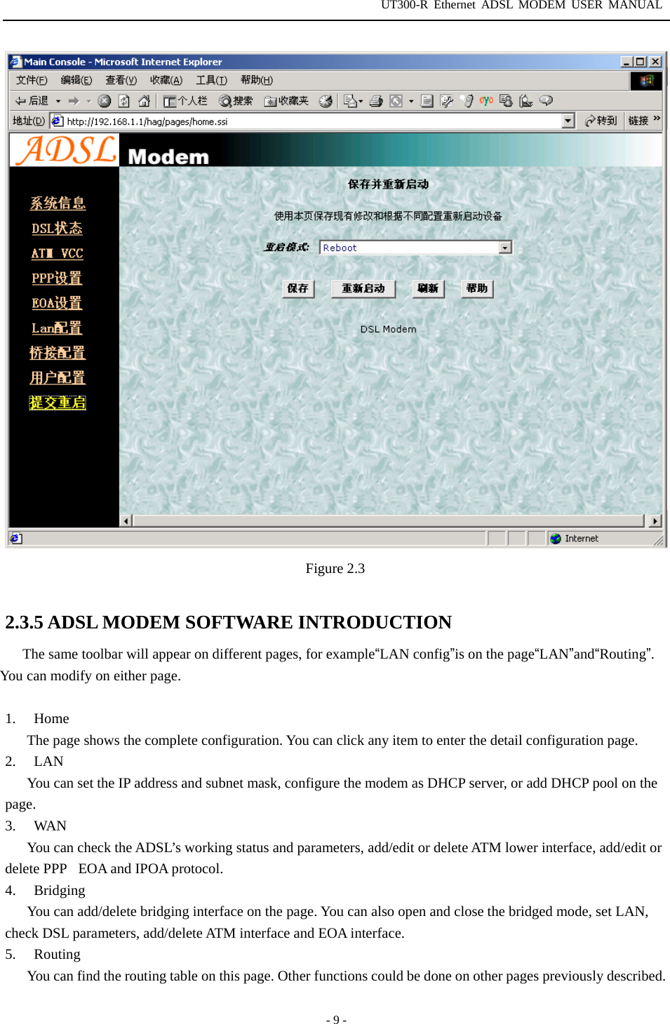 UT300-R Ethernet ADSL MODEM USER MANUAL  - 9 -  Figure 2.3  2.3.5 ADSL MODEM SOFTWARE INTRODUCTION The same toolbar will appear on different pages, for example“LAN config”is on the page“LAN”and“Routing”. You can modify on either page.    1. Home The page shows the complete configuration. You can click any item to enter the detail configuration page. 2. LAN You can set the IP address and subnet mask, configure the modem as DHCP server, or add DHCP pool on the page. 3. WAN You can check the ADSL’s working status and parameters, add/edit or delete ATM lower interface, add/edit or delete PPPEOA and IPOA protocol.   4. Bridging You can add/delete bridging interface on the page. You can also open and close the bridged mode, set LAN, check DSL parameters, add/delete ATM interface and EOA interface.   5. Routing You can find the routing table on this page. Other functions could be done on other pages previously described.   