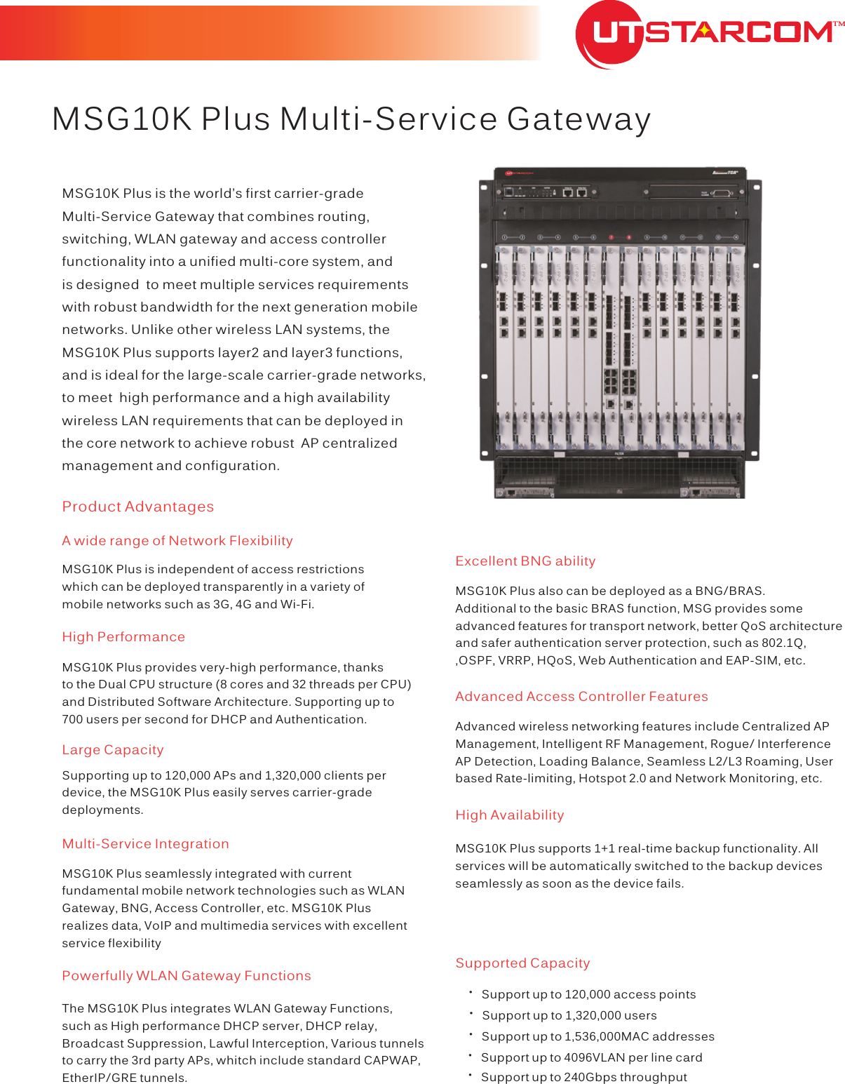  MSG10K Plus Multi-Service GatewayProduct AdvantagesHigh Performance    ·Support up to 120,000 access points·Support up to 1,320,000 users·Support up to 1,536,000MAC addresses·Support up to 4096VLAN per line card·throughputSupport up to 240Gbps TMLarge CapacityMSG10K Plus is independent of access restrictions which can be deployed transparently in a variety of mobile networks such as 3G, 4G and Wi-Fi.A wide range of Network FlexibilityMSG10K Plus provides very-high performance, thanks to the Dual CPU structure (8 cores and 32 threads per CPU) and Distributed Software Architecture. Supporting up to 700 users per second for DHCP and Authentication.  Supporting up to 120,000 APs and 1,320,000 clients per device, the MSG10K Plus easily serves carrier-gradedeployments.MSG10K Plus seamlessly integrated with current fundamental mobile network technologies such as WLAN Gateway, BNG, Access Controller, etc. MSG10K Plus realizes data, VoIP and multimedia services with excellent service flexibilityMulti-Service IntegrationPowerfully WLAN Gateway FunctionsThe MSG10K Plus integrates WLAN Gateway Functions, such as High performance DHCP server, DHCP relay, Broadcast Suppression, Lawful Interception, Various tunnels to carry the 3rd party APs, whitch include standard CAPWAP, EtherIP/GRE tunnels.Excellent BNG abilityMSG10K Plus also can be deployed as a BNG/BRAS. Additional to the basic BRAS function, MSG provides some advanced features for transport network, better QoS architecture  and safer authentication server protection, such as 802.1Q, ,OSPF, VRRP, HQoS, Web Authentication and EAP-SIM, etc.Advanced wireless networking features include Centralized AP Management, Intelligent RF Management, Rogue/ Interference AP Detection, Loading Balance, Seamless L2/L3 Roaming, User based Rate-limiting, Hotspot 2.0 and Network Monitoring, etc.High AvailabilityMSG10K Plus supports 1+1 real-time backup functionality. All services will be automatically switched to the backup devices seamlessly as soon as the device fails.Supported CapacityMSG10K Plus is the world’s first carrier-grade Multi-Service Gateway that combines routing, switching, WLAN gateway and access controller functionality into a unified multi-core system, and is designed  to meet multiple services requirements with robust bandwidth for the next generation mobile networks. Unlike other wireless LAN systems, the MSG10K Plus supports layer2 and layer3 functions,  and is ideal for the large-scale carrier-grade networks, to meet  high performance and a high availability wireless LAN requirements that can be deployed in the core network to achieve robust  AP centralized management and configuration.Advanced Access Controller Features