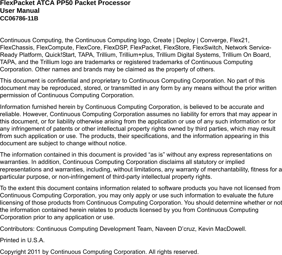 FlexPacket ATCA PP50 Packet Processor User ManualCC06786-11BContinuous Computing, the Continuous Computing logo, Create | Deploy | Converge, Flex21, FlexChassis, FlexCompute, FlexCore, FlexDSP, FlexPacket, FlexStore, FlexSwitch, Network Service-Ready Platform, Quick!Start, TAPA, Trillium, Trillium+plus, Trillium Digital Systems, Trillium On Board, TAPA, and the Trillium logo are trademarks or registered trademarks of Continuous Computing Corporation. Other names and brands may be claimed as the property of others.This document is confidential and proprietary to Continuous Computing Corporation. No part of this document may be reproduced, stored, or transmitted in any form by any means without the prior written permission of Continuous Computing Corporation.Information furnished herein by Continuous Computing Corporation, is believed to be accurate and reliable. However, Continuous Computing Corporation assumes no liability for errors that may appear in this document, or for liability otherwise arising from the application or use of any such information or for any infringement of patents or other intellectual property rights owned by third parties, which may result from such application or use. The products, their specifications, and the information appearing in this document are subject to change without notice.The information contained in this document is provided “as is” without any express representations on warranties. In addition, Continuous Computing Corporation disclaims all statutory or implied representations and warranties, including, without limitations, any warranty of merchantability, fitness for a particular purpose, or non-infringement of third-party intellectual property rights.To the extent this document contains information related to software products you have not licensed from Continuous Computing Corporation, you may only apply or use such information to evaluate the future licensing of those products from Continuous Computing Corporation. You should determine whether or not the information contained herein relates to products licensed by you from Continuous Computing Corporation prior to any application or use.Contributors: Continuous Computing Development Team, Naveen D’cruz, Kevin MacDowell.Printed in U.S.A.Copyright 2011 by Continuous Computing Corporation. All rights reserved.Preliminary