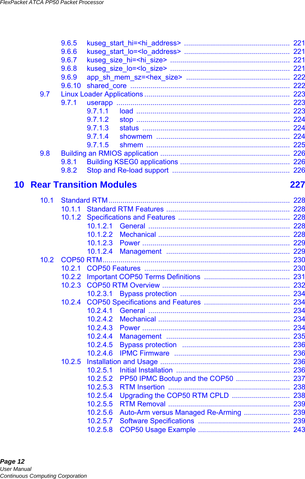 Page 12User ManualContinuous Computing CorporationFlexPacket ATCA PP50 Packet Processor     Preliminary9.6.5 kuseg_start_hi=&lt;hi_address&gt; .....................................................  2219.6.6 kuseg_start_lo=&lt;lo_address&gt; .....................................................  2219.6.7 kuseg_size_hi=&lt;hi_size&gt; ............................................................  2219.6.8 kuseg_size_lo=&lt;lo_size&gt; ............................................................  2219.6.9 app_sh_mem_sz=&lt;hex_size&gt; ....................................................  2229.6.10 shared_core ................................................................................  2229.7 Linux Loader Applications .........................................................................  2239.7.1 userapp .......................................................................................  2239.7.1.1 load .............................................................................  2239.7.1.2 stop .............................................................................  2249.7.1.3 status ..........................................................................  2249.7.1.4 showmem ...................................................................  2249.7.1.5 shmem ........................................................................  2259.8 Building an RMIOS application .................................................................  2269.8.1 Building KSEG0 applications .......................................................  2269.8.2 Stop and Re-load support  ...........................................................  22610 Rear Transition Modules   22710.1 Standard RTM...........................................................................................  22810.1.1 Standard RTM Features ..............................................................  22810.1.2 Specifications and Features ........................................................  22810.1.2.1 General .......................................................................  22810.1.2.2 Mechanical ..................................................................  22810.1.2.3 Power ..........................................................................  22910.1.2.4 Management  ..............................................................  22910.2 COP50 RTM..............................................................................................  23010.2.1 COP50 Features  .........................................................................  23010.2.2 Important COP50 Terms Definitions  ...........................................  23110.2.3 COP50 RTM Overview ................................................................  23210.2.3.1 Bypass protection  .......................................................  23410.2.4 COP50 Specifications and Features  ...........................................  23410.2.4.1 General .......................................................................  23410.2.4.2 Mechanical ..................................................................  23410.2.4.3 Power ..........................................................................  23410.2.4.4 Management  ..............................................................  23510.2.4.5 Bypass protection   ......................................................  23610.2.4.6 IPMC Firmware  ..........................................................  23610.2.5 Installation and Usage .................................................................  23610.2.5.1 Initial Installation  .........................................................  23610.2.5.2 PP50 IPMC Bootup and the COP50 ...........................  23710.2.5.3 RTM Insertion  .............................................................  23810.2.5.4 Upgrading the COP50 RTM CPLD  .............................  23810.2.5.5 RTM Removal .............................................................  23910.2.5.6 Auto-Arm versus Managed Re-Arming .......................  23910.2.5.7 Software Specifications  ..............................................  23910.2.5.8 COP50 Usage Example ..............................................  243