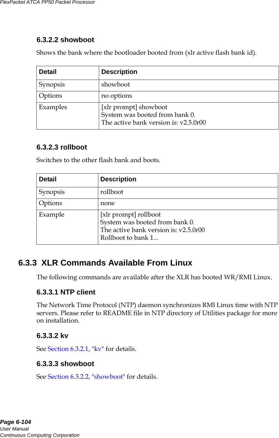Page 6-104User ManualContinuous Computing CorporationFlexPacket ATCA PP50 Packet Processor     Preliminary6.3.2.2 showbootShows the bank where the bootloader booted from (xlr active flash bank id).6.3.2.3 rollbootSwitches to the other flash bank and boots.6.3.3  XLR Commands Available From LinuxThe following commands are available after the XLR has booted WR/RMI Linux.6.3.3.1 NTP clientThe Network Time Protocol (NTP) daemon synchronizes RMI Linux time with NTP servers. Please refer to README file in NTP directory of Utilities package for more on installation.6.3.3.2 kv See Section6.3.2.1, &quot;kv&quot; for details.6.3.3.3 showbootSee Section6.3.2.2, &quot;showboot&quot; for details.Detail DescriptionSynopsis showbootOptions no optionsExamples [xlr prompt] showbootSystem was booted from bank 0.The active bank version is: v2.5.0r00Detail DescriptionSynopsis rollbootOptions noneExample [xlr prompt] rollbootSystem was booted from bank 0.The active bank version is: v2.5.0r00Rollboot to bank 1...