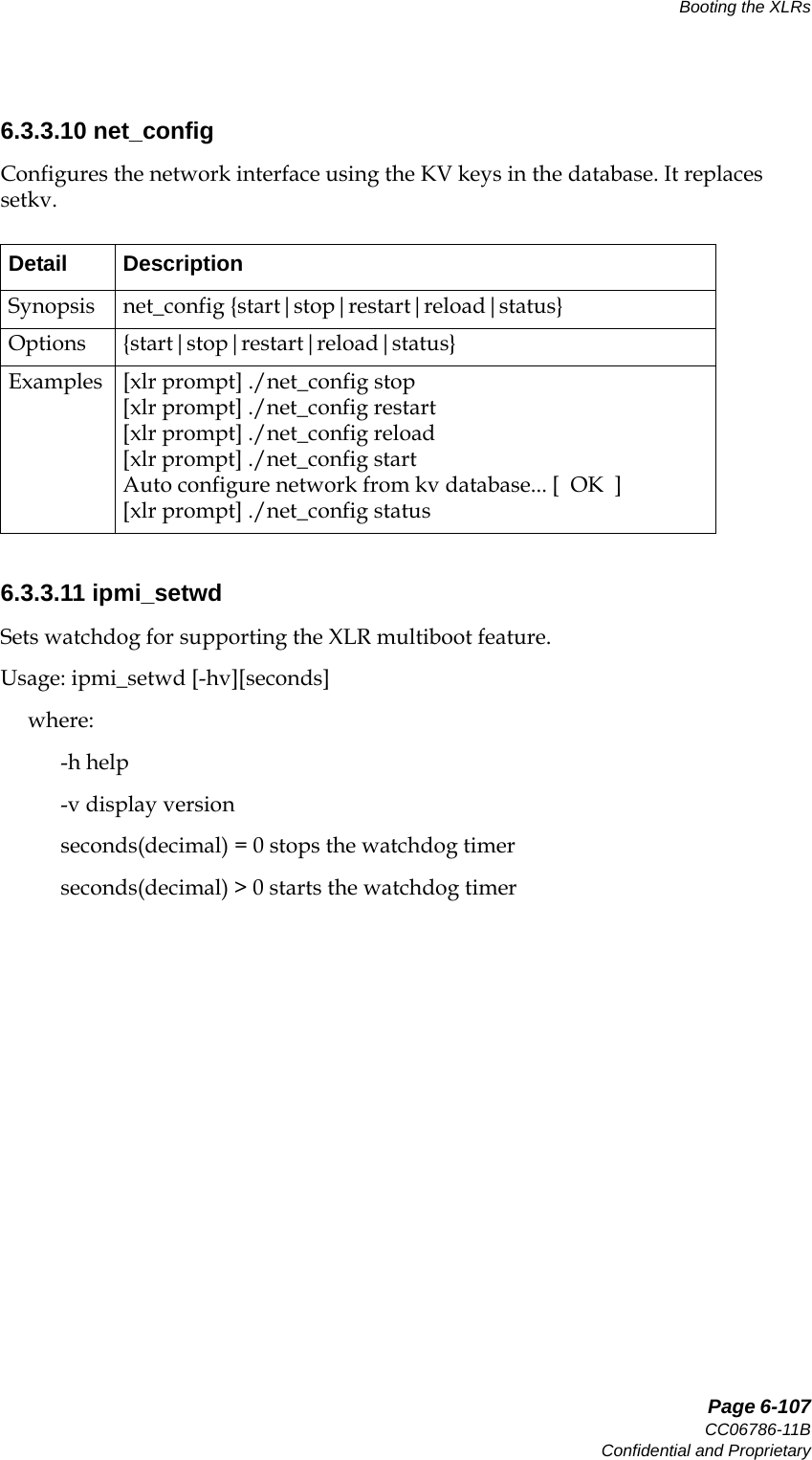   Page 6-107CC06786-11BConfidential and ProprietaryBooting the XLRs14ABABPreliminary6.3.3.10 net_configConfigures the network interface using the KV keys in the database. It replaces setkv. 6.3.3.11 ipmi_setwdSets watchdog for supporting the XLR multiboot feature.Usage: ipmi_setwd [-hv][seconds]     where:           -h help           -v display version           seconds(decimal) = 0 stops the watchdog timer           seconds(decimal) &gt; 0 starts the watchdog timerDetail DescriptionSynopsis net_config {start|stop|restart|reload|status}Options {start|stop|restart|reload|status}Examples [xlr prompt] ./net_config stop[xlr prompt] ./net_config restart[xlr prompt] ./net_config reload[xlr prompt] ./net_config startAuto configure network from kv database... [  OK  ][xlr prompt] ./net_config status