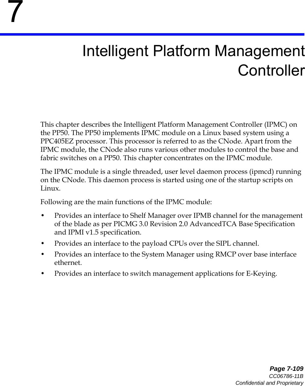   Page 7-109CC06786-11BConfidential and Proprietary7Preliminary7Intelligent Platform ManagementControllerThis chapter describes the Intelligent Platform Management Controller (IPMC) on the PP50. The PP50 implements IPMC module on a Linux based system using a PPC405EZ processor. This processor is referred to as the CNode. Apart from the IPMC module, the CNode also runs various other modules to control the base and fabric switches on a PP50. This chapter concentrates on the IPMC module.The IPMC module is a single threaded, user level daemon process (ipmcd) running on the CNode. This daemon process is started using one of the startup scripts on Linux. Following are the main functions of the IPMC module:• Provides an interface to Shelf Manager over IPMB channel for the management of the blade as per PICMG 3.0 Revision 2.0 AdvancedTCA Base Specification and IPMI v1.5 specification.• Provides an interface to the payload CPUs over the SIPL channel.• Provides an interface to the System Manager using RMCP over base interface ethernet.• Provides an interface to switch management applications for E-Keying.