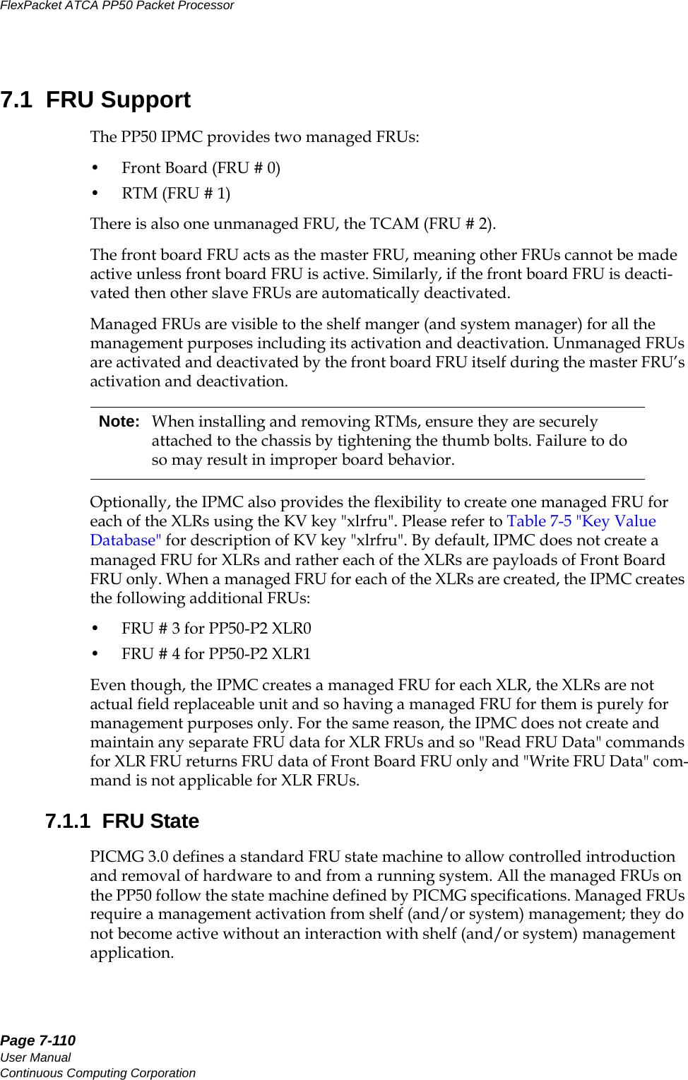 Page 7-110User ManualContinuous Computing CorporationFlexPacket ATCA PP50 Packet Processor     Preliminary7.1  FRU SupportThe PP50 IPMC provides two managed FRUs: • Front Board (FRU # 0)•RTM (FRU # 1)There is also one unmanaged FRU, the TCAM (FRU # 2). The front board FRU acts as the master FRU, meaning other FRUs cannot be made active unless front board FRU is active. Similarly, if the front board FRU is deacti-vated then other slave FRUs are automatically deactivated.Managed FRUs are visible to the shelf manger (and system manager) for all the management purposes including its activation and deactivation. Unmanaged FRUs are activated and deactivated by the front board FRU itself during the master FRU’s activation and deactivation.Optionally, the IPMC also provides the flexibility to create one managed FRU for each of the XLRs using the KV key &quot;xlrfru&quot;. Please refer to Table 7-5 &quot;Key Value Database&quot; for description of KV key &quot;xlrfru&quot;. By default, IPMC does not create a managed FRU for XLRs and rather each of the XLRs are payloads of Front Board FRU only. When a managed FRU for each of the XLRs are created, the IPMC creates the following additional FRUs: • FRU # 3 for PP50-P2 XLR0 • FRU # 4 for PP50-P2 XLR1Even though, the IPMC creates a managed FRU for each XLR, the XLRs are not actual field replaceable unit and so having a managed FRU for them is purely for management purposes only. For the same reason, the IPMC does not create and maintain any separate FRU data for XLR FRUs and so &quot;Read FRU Data&quot; commands for XLR FRU returns FRU data of Front Board FRU only and &quot;Write FRU Data&quot; com-mand is not applicable for XLR FRUs.7.1.1  FRU StatePICMG 3.0 defines a standard FRU state machine to allow controlled introduction and removal of hardware to and from a running system. All the managed FRUs on the PP50 follow the state machine defined by PICMG specifications. Managed FRUs require a management activation from shelf (and/or system) management; they do not become active without an interaction with shelf (and/or system) management application.Note: When installing and removing RTMs, ensure they are securely attached to the chassis by tightening the thumb bolts. Failure to do so may result in improper board behavior.
