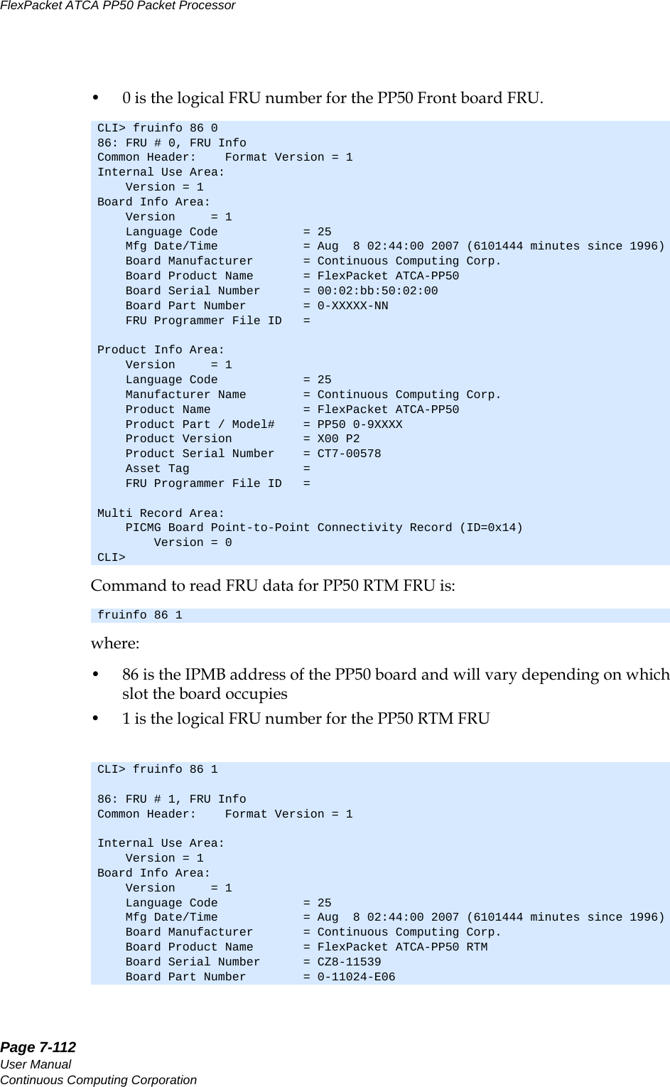 Page 7-112User ManualContinuous Computing CorporationFlexPacket ATCA PP50 Packet Processor     Preliminary• 0 is the logical FRU number for the PP50 Front board FRU.Command to read FRU data for PP50 RTM FRU is:where:• 86 is the IPMB address of the PP50 board and will vary depending on which slot the board occupies• 1 is the logical FRU number for the PP50 RTM FRUCLI&gt; fruinfo 86 086: FRU # 0, FRU InfoCommon Header:    Format Version = 1Internal Use Area:    Version = 1Board Info Area:    Version     = 1    Language Code            = 25    Mfg Date/Time            = Aug  8 02:44:00 2007 (6101444 minutes since 1996)    Board Manufacturer       = Continuous Computing Corp.    Board Product Name       = FlexPacket ATCA-PP50    Board Serial Number      = 00:02:bb:50:02:00    Board Part Number        = 0-XXXXX-NN    FRU Programmer File ID   = Product Info Area:    Version     = 1    Language Code            = 25    Manufacturer Name        = Continuous Computing Corp.    Product Name             = FlexPacket ATCA-PP50    Product Part / Model#    = PP50 0-9XXXX    Product Version          = X00 P2    Product Serial Number    = CT7-00578    Asset Tag                =     FRU Programmer File ID   = Multi Record Area:    PICMG Board Point-to-Point Connectivity Record (ID=0x14)        Version = 0CLI&gt; fruinfo 86 1CLI&gt; fruinfo 86 186: FRU # 1, FRU InfoCommon Header:    Format Version = 1Internal Use Area:    Version = 1Board Info Area:    Version     = 1    Language Code            = 25    Mfg Date/Time            = Aug  8 02:44:00 2007 (6101444 minutes since 1996)    Board Manufacturer       = Continuous Computing Corp.    Board Product Name       = FlexPacket ATCA-PP50 RTM    Board Serial Number      = CZ8-11539    Board Part Number        = 0-11024-E06